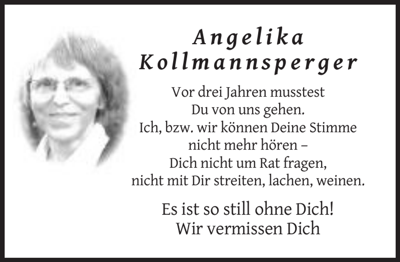 <p>Angelika<br />Kollmannsperger<br />Vor drei Jahren musstest<br />Du von uns gehen.<br />Ich, bzw. wir können Deine Stimme<br />nicht mehr hören –<br />Dich nicht um Rat fragen,<br />nicht mit Dir streiten, lachen, weinen.</p><p>Es ist so still ohne Dich!<br />Wir vermissen Dich</p>
