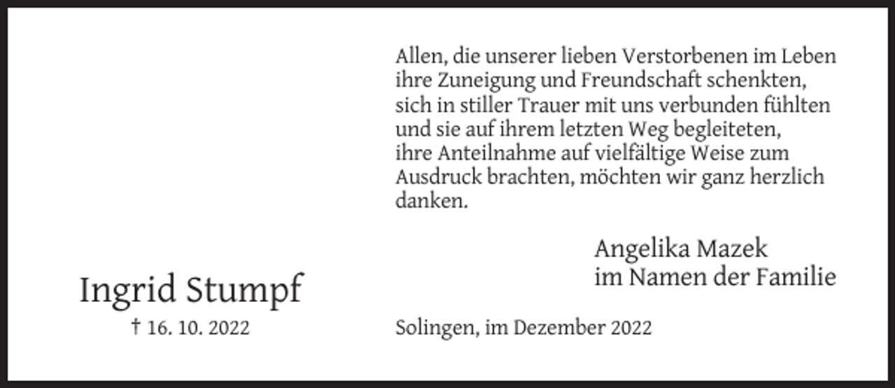 <p>Allen, die unserer lieben Verstorbenen im Leben<br />ihre Zuneigung und Freundschaft schenkten,<br />sich in stiller Trauer mit uns verbunden fühlten<br />und sie auf ihrem letzten Weg begleiteten,<br />ihre Anteilnahme auf vielfältige Weise zum<br />Ausdruck brachten, möchten wir ganz herzlich<br />danken.</p><p>Angelika Mazek<br />im Namen der Familie</p><p>Ingrid Stumpf<br />† 16. 10. 2022</p><p>Solingen, im Dezember 2022</p>