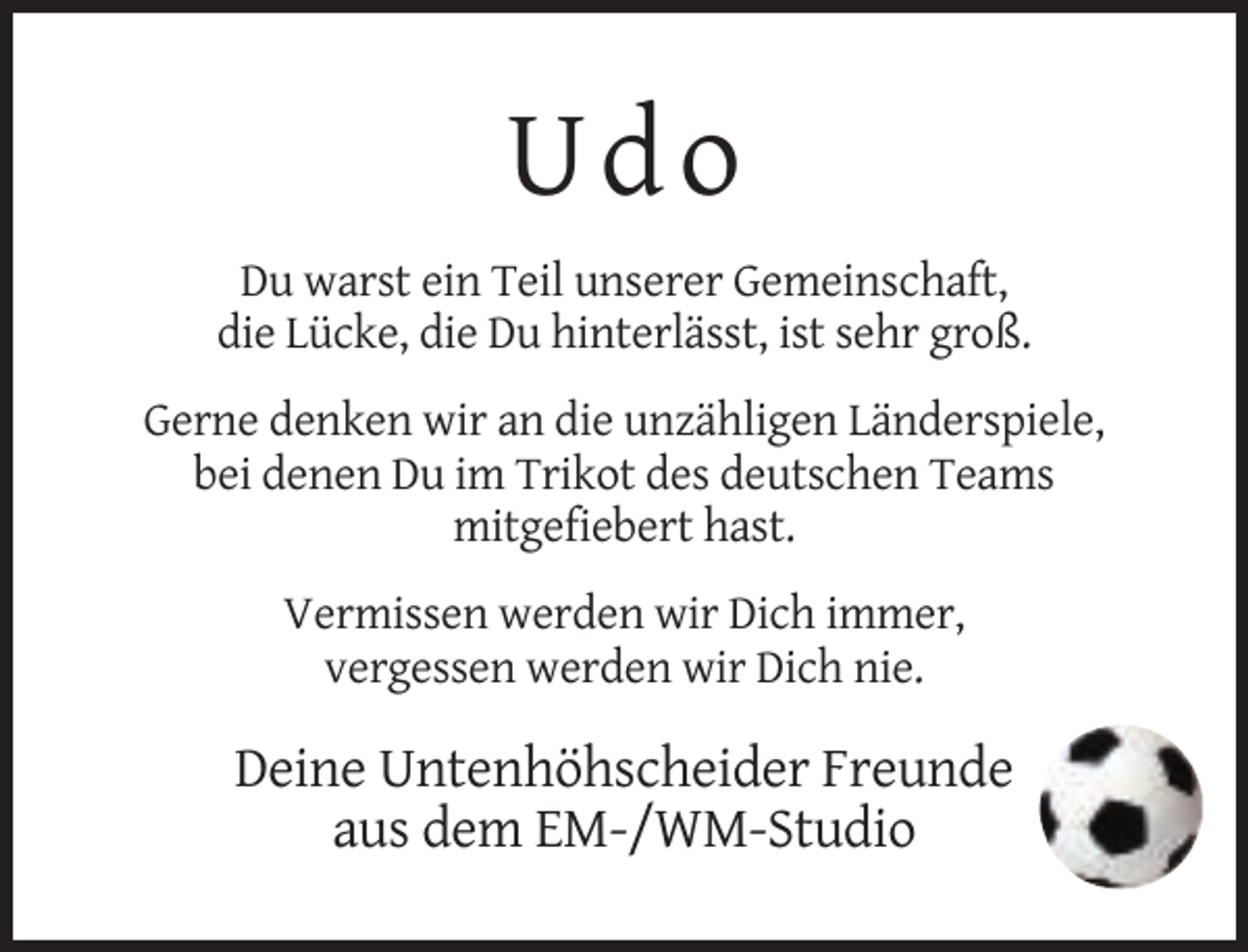 <p>U do<br />Du warst ein Teil unserer Gemeinschaft,<br />die Lücke, die Du hinterlässt, ist sehr groß.<br />Gerne denken wir an die unzähligen Länderspiele,<br />bei denen Du im Trikot des deutschen Teams<br />mitgefiebert hast.<br />Vermissen werden wir Dich immer,<br />vergessen werden wir Dich nie.</p><p>Deine Untenhöhscheider Freunde<br />aus dem EM-/WM-Studio</p>