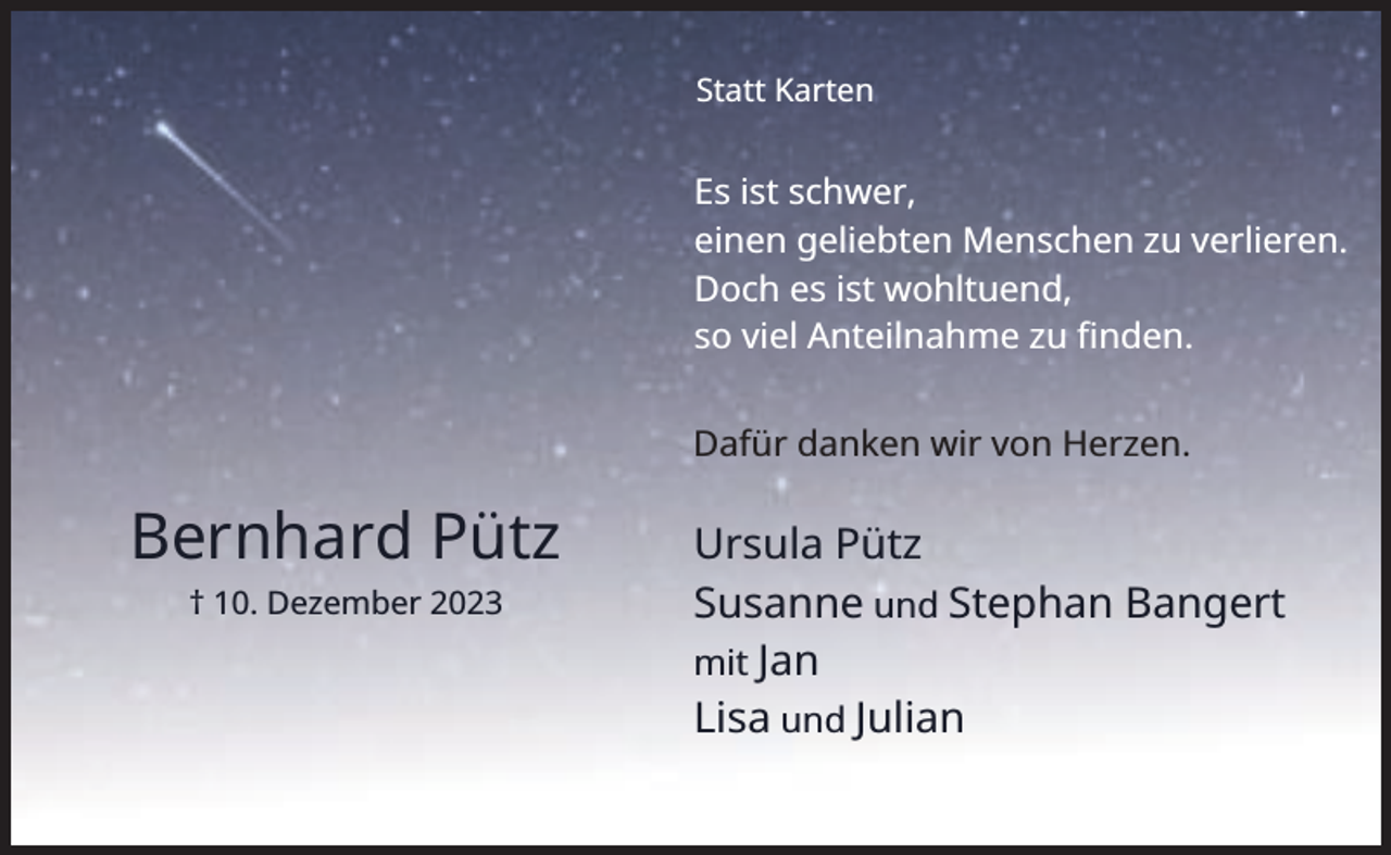 <p>Statt Karten</p><p>Es ist schwer,<br />einen geliebten Menschen zu verlieren.<br />Doch es ist wohltuend,<br />so viel Anteilnahme zu ﬁnden.<br />Dafür danken wir von Herzen.</p><p>Bernhard Pütz<br />† 10. Dezember 2023</p><p>Ursula Pütz<br />Susanne und Stephan Bangert<br />mit Jan<br />Lisa und Julian</p>