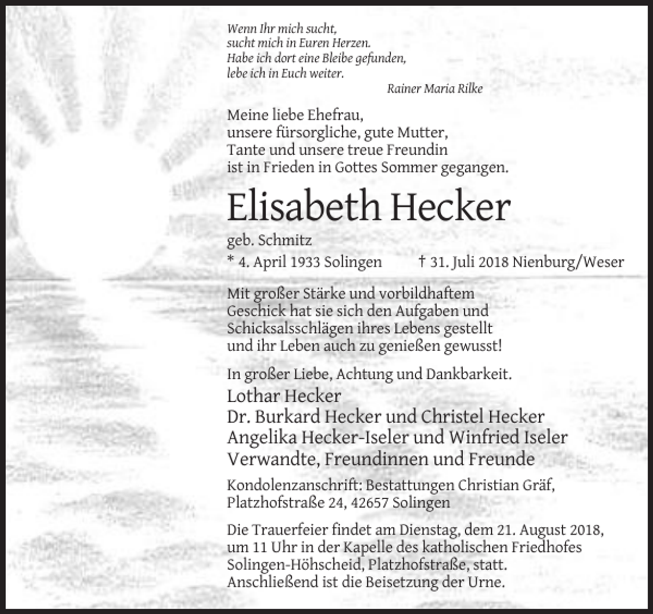 <p>Wenn Ihr mich sucht,<br />sucht mich in Euren Herzen.<br />Habe ich dort eine Bleibe gefunden,<br />lebe ich in Euch weiter.<br />Rainer Maria Rilke</p><p>Meine liebe Ehefrau,<br />unsere fürsorgliche, gute Mutter,<br />Tante und unsere treue Freundin<br />ist in Frieden in Gottes Sommer gegangen.</p><p>Elisabeth Hecker<br />geb. Schmitz<br />* 4. April 1933 Solingen</p><p>† 31. Juli 2018 Nienburg/Weser</p><p>Mit großer Stärke und vorbildhaftem<br />Geschick hat sie sich den Aufgaben und<br />Schicksalsschlägen ihres Lebens gestellt<br />und ihr Leben auch zu genießen gewusst!<br />In großer Liebe, Achtung und Dankbarkeit.</p><p>Lothar Hecker<br />Dr. Burkard Hecker und Christel Hecker<br />Angelika Hecker-Iseler und Winfried Iseler<br />Verwandte, Freundinnen und Freunde<br />Kondolenzanschrift: Bestattungen Christian Gräf,<br />Platzhofstraße 24, 42657 Solingen<br />Die Trauerfeier findet am Dienstag, dem 21. August 2018,<br />um 11 Uhr in der Kapelle des katholischen Friedhofes<br />Solingen-Höhscheid, Platzhofstraße, statt.<br />Anschließend ist die Beisetzung der Urne.</p>