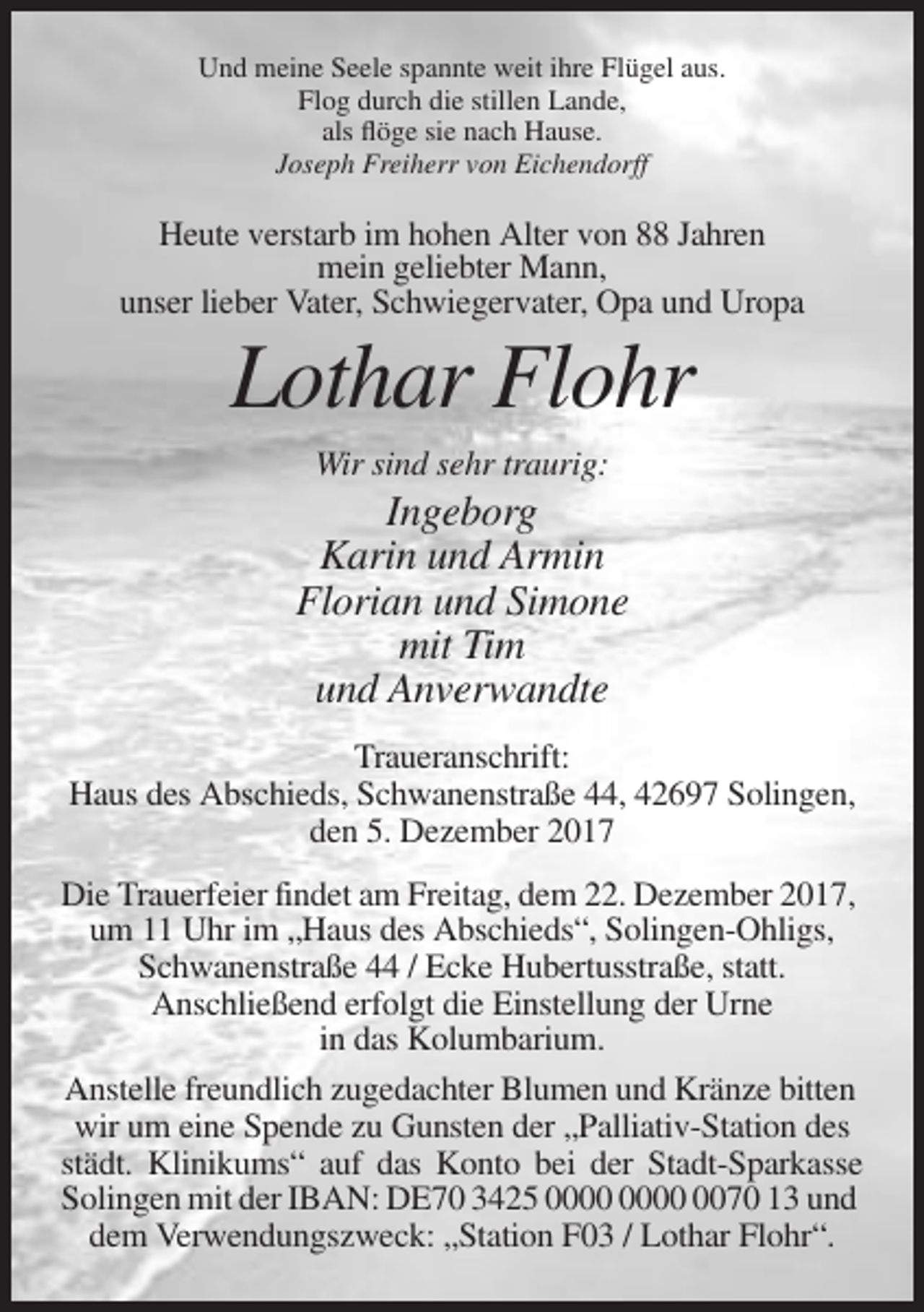 <p>Und meine Seele spannte weit ihre Flügel aus.<br />Flog durch die stillen Lande,<br />als flöge sie nach Hause.<br />Joseph Freiherr von Eichendorff</p><p>Heute verstarb im hohen Alter von 88 Jahren<br />mein geliebter Mann,<br />unser lieber Vater, Schwiegervater, Opa und Uropa</p><p>Lothar Flohr<br />Wir sind sehr traurig:</p><p>Ingeborg<br />Karin und Armin<br />Florian und Simone<br />mit Tim<br />und Anverwandte<br />Traueranschrift:<br />Haus des Abschieds, Schwanenstraße 44, 42697 Solingen,<br />den 5. Dezember 2017<br />Die Trauerfeier findet am Freitag, dem 22. Dezember 2017,<br />um 11 Uhr im „Haus des Abschieds“, Solingen-Ohligs,<br />Schwanenstraße 44 / Ecke Hubertusstraße, statt.<br />Anschließend erfolgt die Einstellung der Urne<br />in das Kolumbarium.<br />Anstelle freundlich zugedachter Blumen und Kränze bitten<br />wir um eine Spende zu Gunsten der „Palliativ-Station des<br />städt. Klinikums“ auf das Konto bei der Stadt-Sparkasse<br />Solingen mit der IBAN: DE70 3425 0070 13 und<br />dem Verwendungszweck: „Station F03 / Lothar Flohr“.</p>