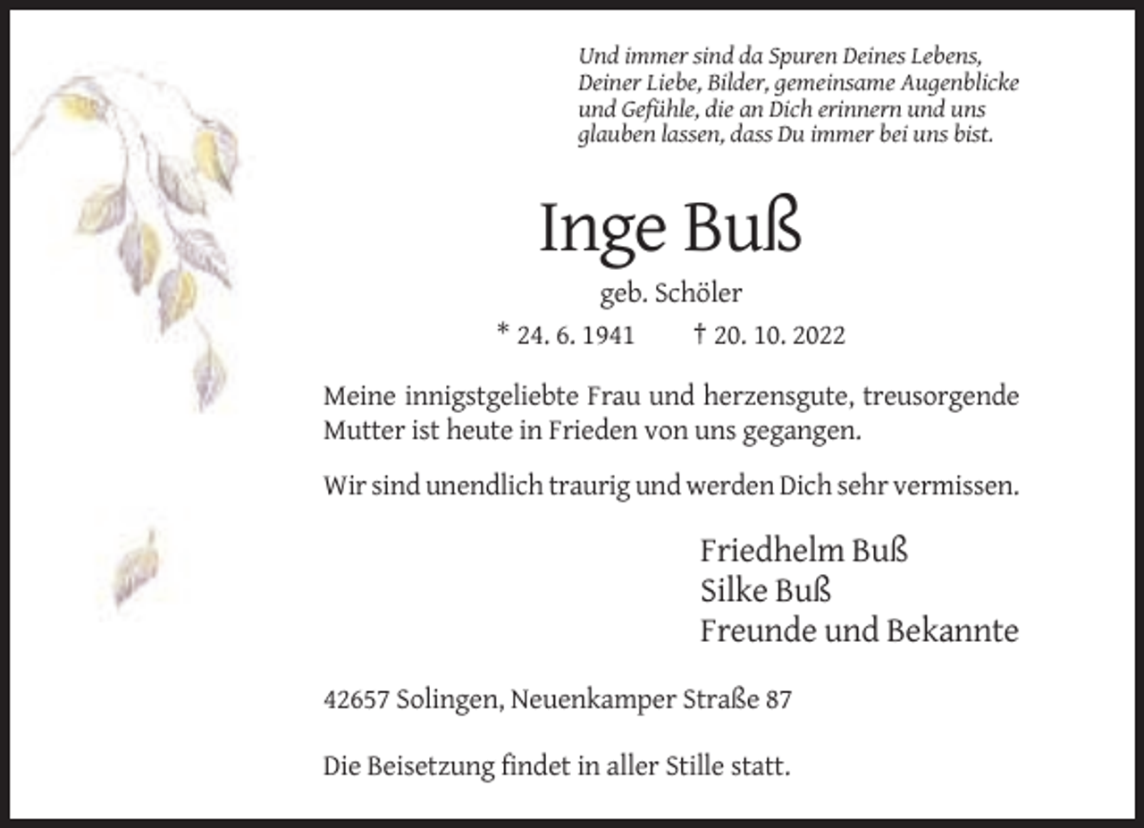 <p>Und immer sind da Spuren Deines Lebens,<br />Deiner Liebe, Bilder, gemeinsame Augenblicke<br />und Gefühle, die an Dich erinnern und uns<br />glauben lassen, dass Du immer bei uns bist.</p><p>Inge Buß<br />geb. Schöler<br />* 24. 6. 1941<br />† 20. 10. 2022<br />Meine innigstgeliebte Frau und herzensgute, treusorgende<br />Mutter ist heute in Frieden von uns gegangen.<br />Wir sind unendlich traurig und werden Dich sehr vermissen.</p><p>Friedhelm Buß<br />Silke Buß<br />Freunde und Bekannte<br />42657 Solingen, Neuenkamper Straße 87<br />Die Beisetzung findet in aller Stille statt.</p>
