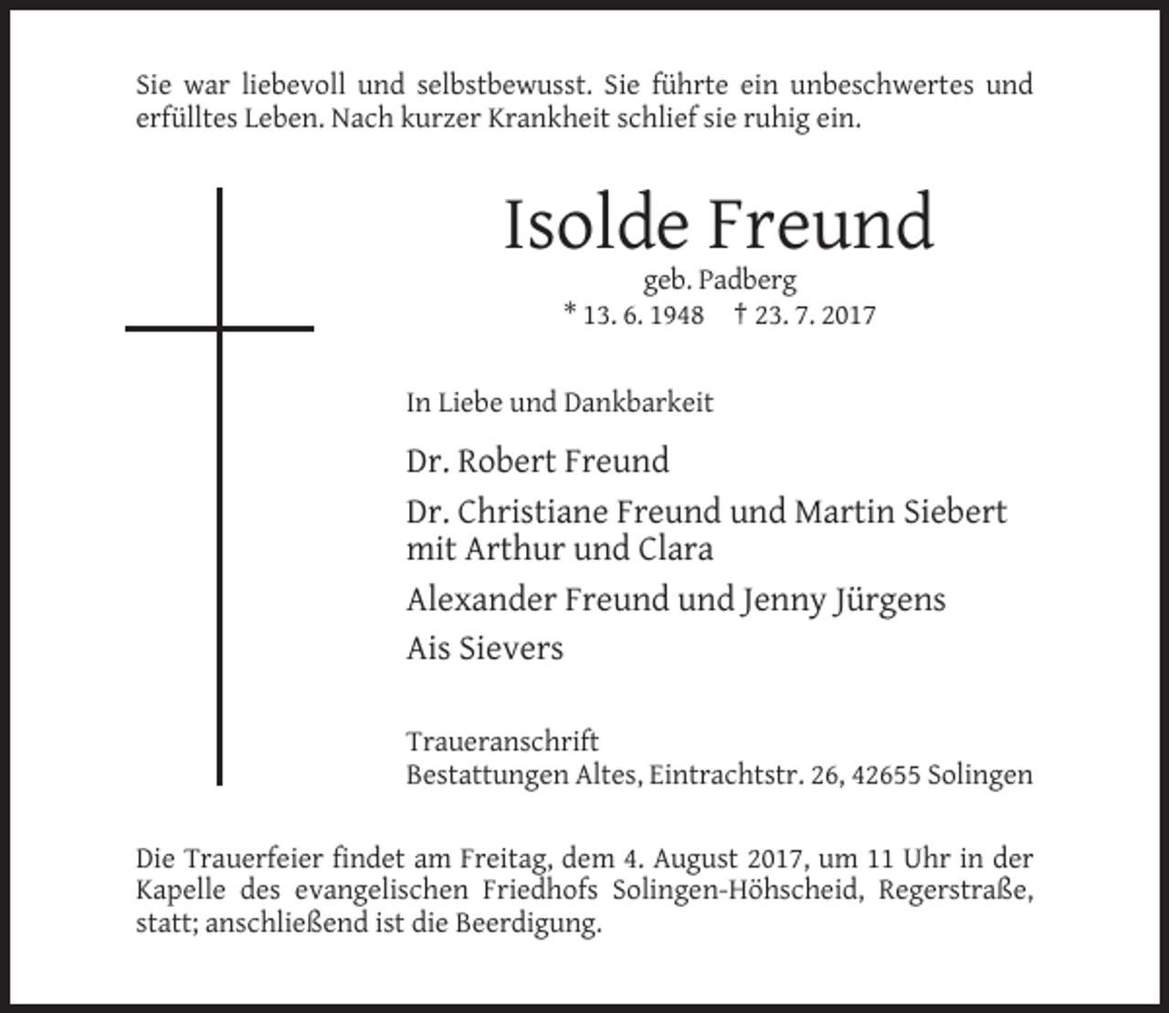 <p>Sie war liebevoll und selbstbewusst. Sie führte ein unbeschwertes und<br />erfülltes Leben. Nach kurzer Krankheit schlief sie ruhig ein.</p><p>Isolde Freund<br />geb. Padberg<br />* 13. 6. 1948 † 23. 7. 2017</p><p>In Liebe und Dankbarkeit</p><p>Dr. Robert Freund<br />Dr. Christiane Freund und Martin Siebert<br />mit Arthur und Clara<br />Alexander Freund und Jenny Jürgens<br />Ais Sievers<br />Traueranschrift<br />Bestattungen Altes, Eintrachtstr. 26, 42655 Solingen<br />Die Trauerfeier findet am Freitag, dem 4. August 2017, um 11 Uhr in der<br />Kapelle des evangelischen Friedhofs Solingen-Höhscheid, Regerstraße,<br />statt; anschließend ist die Beerdigung.</p>