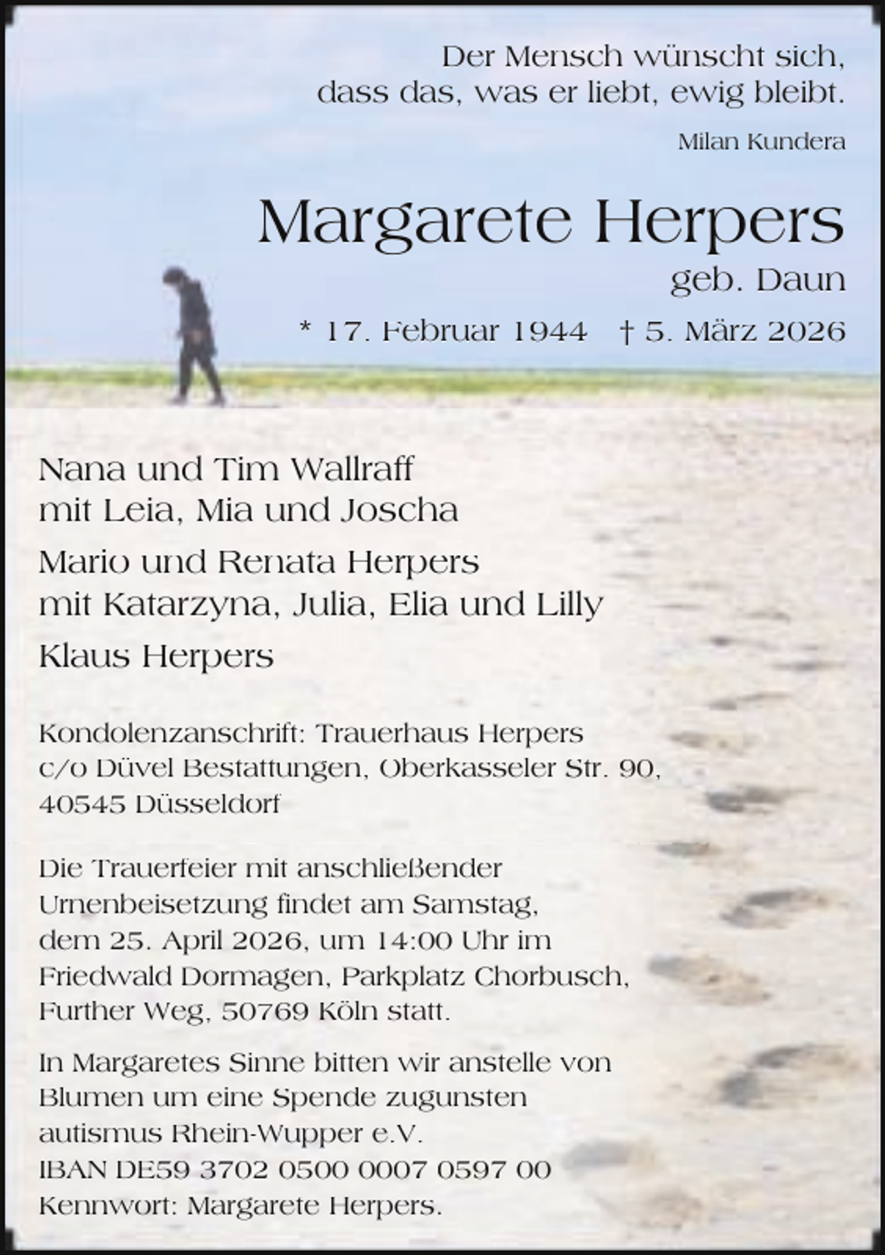 <p>Der Mensch wünscht sich,<br />dass das, was er liebt, ewig bleibt.<br />Milan Kundera</p><p>Margarete Herpers</p><p>geb. Daun</p><p>* 17. Februar 1944 † 5. März 2026</p><p>Nana und Tim Wallraff<br />mit Leia, Mia und Joscha<br />Mario und Renata Herpers<br />mit Katarzyna, Julia, Elia und Lilly<br />Klaus Herpers<br />Kondolenzanschrift: Trauerhaus Herpers<br />c/o Düvel Bestattungen, Oberkasseler Str. 90,<br />40545 Düsseldorf<br />Die Trauerfeier mit anschließender<br />Urnenbeisetzung findet am Samstag,<br />dem 25. April 2026, um 14:00 Uhr im<br />Friedwald Dormagen, Parkplatz Chorbusch,<br />Further Weg, 50769 Köln statt.<br />In Margaretes Sinne bitten wir anstelle von<br />Blumen um eine Spende zugunsten<br />autismus Rhein-Wupper e.V.<br />IBAN DE59 3702 0507 0597 00<br />Kennwort: Margarete Herpers.</p>