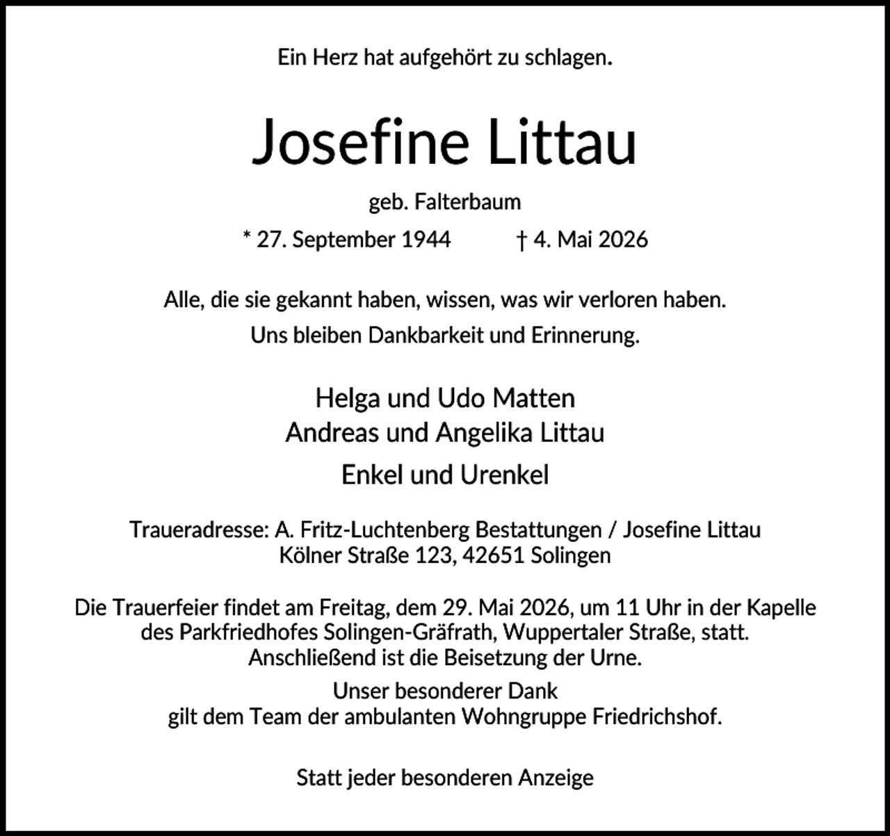 <p>Ein Herz hat aufgehört zu schlagen.</p><p>Josefine Littau<br />geb. Falterbaum<br />* 27. September 1944</p><p>† 4. Mai 2026</p><p>Alle, die sie gekannt haben, wissen, was wir verloren haben.<br />Uns bleiben Dankbarkeit und Erinnerung.</p><p>Helga und Udo Matten<br />Andreas und Angelika Littau<br />Enkel und Urenkel<br />Traueradresse: A. Fritz-Luchtenberg Bestattungen / Josefine Littau<br />Kölner Straße 123, 42651 Solingen<br />Die Trauerfeier findet am Freitag, dem 29. Mai 2026, um 11 Uhr in der Kapelle<br />des Parkfriedhofes Solingen-Gräfrath, Wuppertaler Straße, statt.<br />Anschließend ist die Beisetzung der Urne.<br />Unser besonderer Dank<br />gilt dem Team der ambulanten Wohngruppe Friedrichshof.<br />Statt jeder besonderen Anzeige</p>