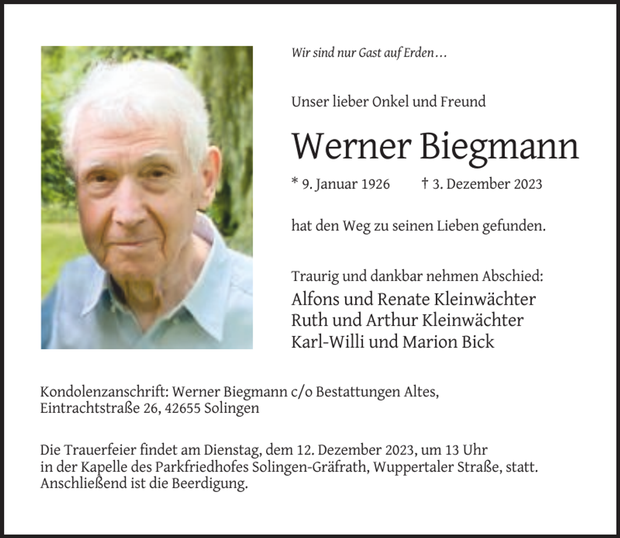 <p>Wir sind nur Gast auf Erden . . .</p><p>Unser lieber Onkel und Freund</p><p>Werner Biegmann<br />* 9. Januar 1926</p><p>† 3. Dezember 2023</p><p>hat den Weg zu seinen Lieben gefunden.</p><p>Traurig und dankbar nehmen Abschied:</p><p>Alfons und Renate Kleinwächter<br />Ruth und Arthur Kleinwächter<br />Karl-Willi und Marion Bick<br />Kondolenzanschrift: Werner Biegmann c/o Bestattungen Altes,<br />Eintrachtstraße 26, 42655 Solingen<br />Die Trauerfeier findet am Dienstag, dem 12. Dezember 2023, um 13 Uhr<br />in der Kapelle des Parkfriedhofes Solingen-Gräfrath, Wuppertaler Straße, statt.<br />Anschließend ist die Beerdigung.</p>