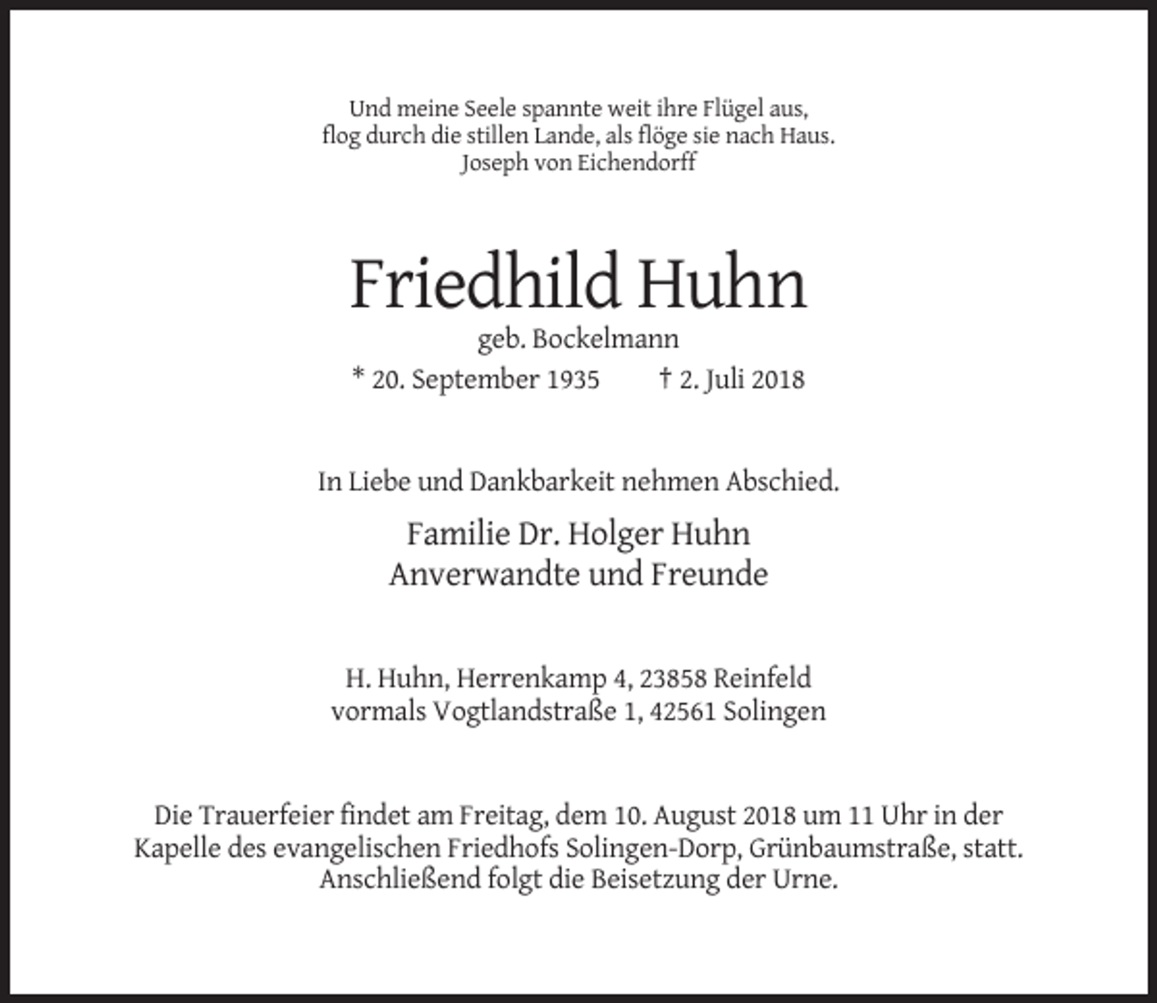 <p>Und meine Seele spannte weit ihre Flügel aus,<br />flog durch die stillen Lande, als flöge sie nach Haus.<br />Joseph von Eichendorff</p><p>Friedhild Huhn<br />geb. Bockelmann<br />* 20. September 1935<br />† 2. Juli 2018</p><p>In Liebe und Dankbarkeit nehmen Abschied.</p><p>Familie Dr. Holger Huhn<br />Anverwandte und Freunde</p><p>H. Huhn, Herrenkamp 4, 23858 Reinfeld<br />vormals Vogtlandstraße 1, 42561 Solingen</p><p>Die Trauerfeier findet am Freitag, dem 10. August 2018 um 11 Uhr in der<br />Kapelle des evangelischen Friedhofs Solingen-Dorp, Grünbaumstraße, statt.<br />Anschließend folgt die Beisetzung der Urne.</p>