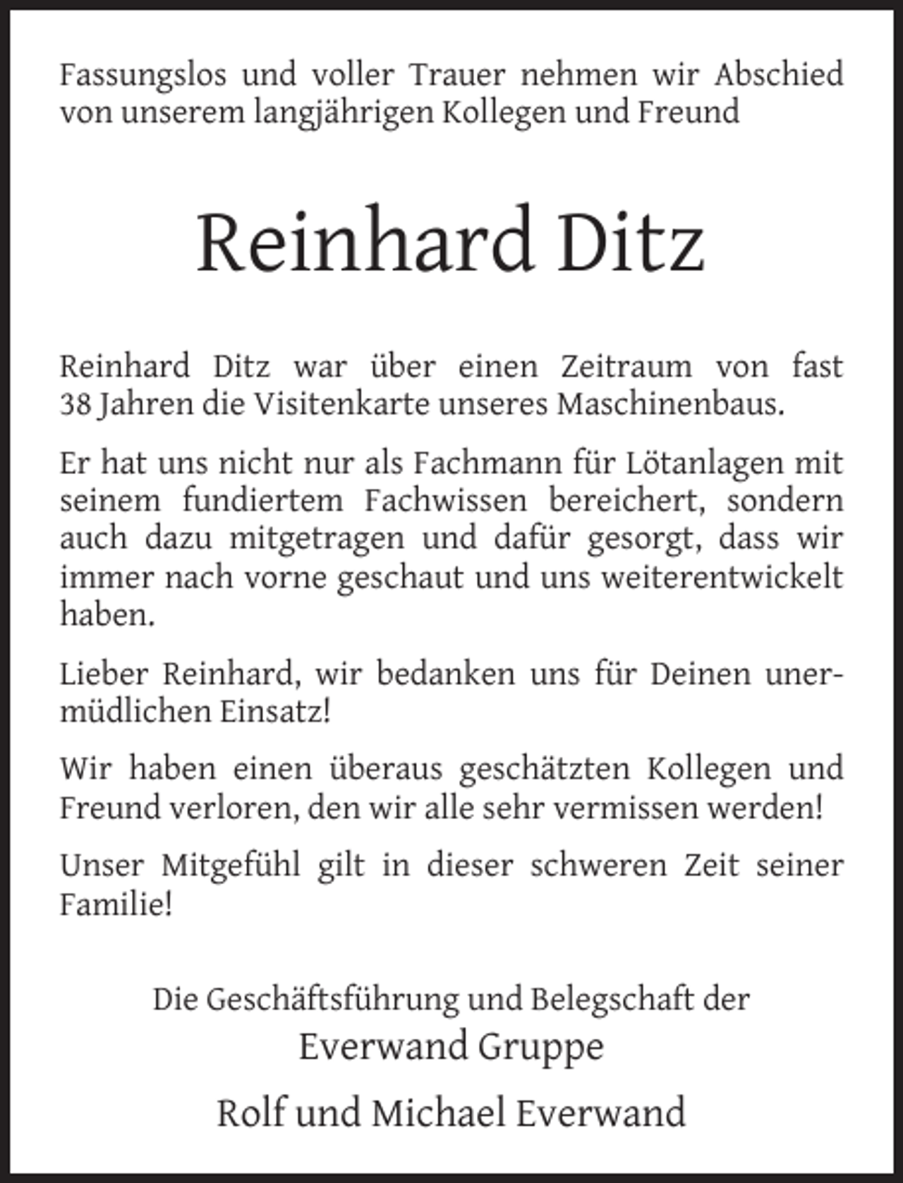 <p>Fassungslos und voller Trauer nehmen wir Abschied<br />von unserem langjährigen Kollegen und Freund</p><p>Reinhard Ditz<br />Reinhard Ditz war über einen Zeitraum von fast<br />38 Jahren die Visitenkarte unseres Maschinenbaus.<br />Er hat uns nicht nur als Fachmann für Lötanlagen mit<br />seinem fundiertem Fachwissen bereichert, sondern<br />auch dazu mitgetragen und dafür gesorgt, dass wir<br />immer nach vorne geschaut und uns weiterentwickelt<br />haben.<br />Lieber Reinhard, wir bedanken uns für Deinen unermüdlichen Einsatz!<br />Wir haben einen überaus geschätzten Kollegen und<br />Freund verloren, den wir alle sehr vermissen werden!<br />Unser Mitgefühl gilt in dieser schweren Zeit seiner<br />Familie!<br />Die Geschäftsführung und Belegschaft der</p><p>Everwand Gruppe</p><p>Rolf und Michael Everwand</p>