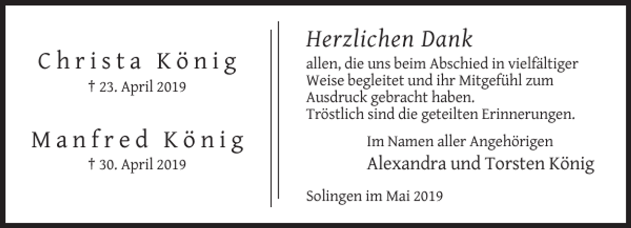 <p>Herzlichen Dank<br />Christa König<br />† 23. April 2019</p><p>Manfred König<br />† 30. April 2019</p><p>allen, die uns beim Abschied in vielfältiger<br />Weise begleitet und ihr Mitgefühl zum<br />Ausdruck gebracht haben.<br />Tröstlich sind die geteilten Erinnerungen.<br />Im Namen aller Angehörigen</p><p>Alexandra und Torsten König<br />Solingen im Mai 2019</p>