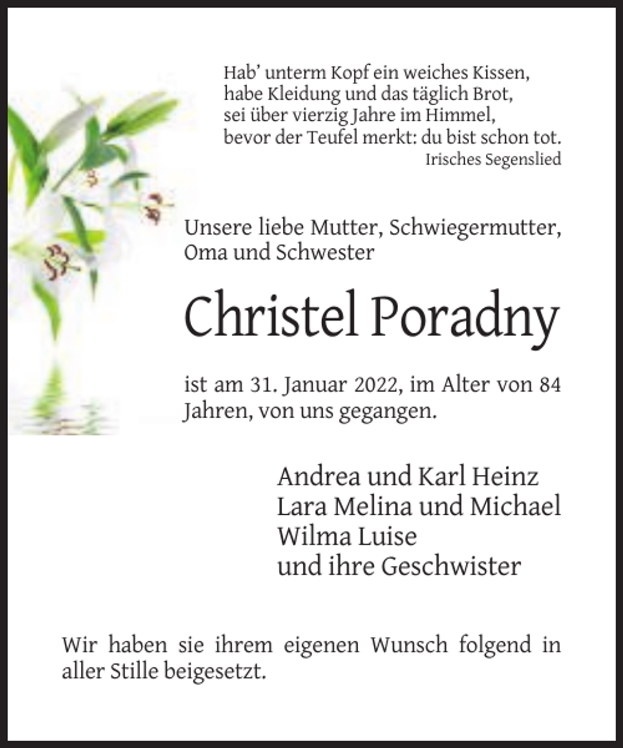 <p>Hab’ unterm Kopf ein weiches Kissen,<br />habe Kleidung und das täglich Brot,<br />sei über vierzig Jahre im Himmel,<br />bevor der Teufel merkt: du bist schon tot.<br />Irisches Segenslied</p><p>Unsere liebe Mutter, Schwiegermutter,<br />Oma und Schwester</p><p>Christel Poradny<br />ist am 31. Januar 2022, im Alter von 84<br />Jahren, von uns gegangen.</p><p>Andrea und Karl Heinz<br />Lara Melina und Michael<br />Wilma Luise<br />und ihre Geschwister<br />Wir haben sie ihrem eigenen Wunsch folgend in<br />aller Stille beigesetzt.</p>
