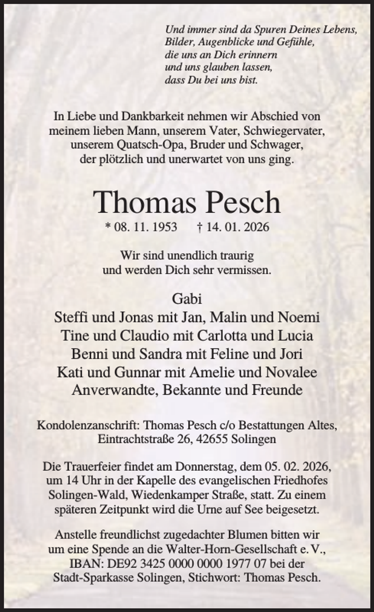<p>Und immer sind da Spuren Deines Lebens,<br />Bilder, Augenblicke und Gefühle,<br />die uns an Dich erinnern<br />und uns glauben lassen,<br />dass Du bei uns bist.</p><p>In Liebe und Dankbarkeit nehmen wir Abschied von<br />meinem lieben Mann, unserem Vater, Schwiegervater,<br />unserem Quatsch-Opa, Bruder und Schwager,<br />der plötzlich und unerwartet von uns ging.</p><p>Thomas Pesch<br />* 08. 11. 1953</p><p>† 14. 01. 2026</p><p>Wir sind unendlich traurig<br />und werden Dich sehr vermissen.</p><p>Gabi<br />Steffi und Jonas mit Jan, Malin und Noemi<br />Tine und Claudio mit Carlotta und Lucia<br />Benni und Sandra mit Feline und Jori<br />Kati und Gunnar mit Amelie und Novalee<br />Anverwandte, Bekannte und Freunde<br />Kondolenzanschrift: Thomas Pesch c/o Bestattungen Altes,<br />Eintrachtstraße 26, 42655 Solingen<br />Die Trauerfeier findet am Donnerstag, dem 05. 02. 2026,<br />um 14 Uhr in der Kapelle des evangelischen Friedhofes<br />Solingen-Wald, Wiedenkamper Straße, statt. Zu einem<br />späteren Zeitpunkt wird die Urne auf See beigesetzt.<br />Anstelle freundlichst zugedachter Blumen bitten wir<br />um eine Spende an die Walter-Horn-Gesellschaft e. V.,<br />IBAN: DE92 3425 1977 07 bei der<br />Stadt-Sparkasse Solingen, Stichwort: Thomas Pesch.</p>