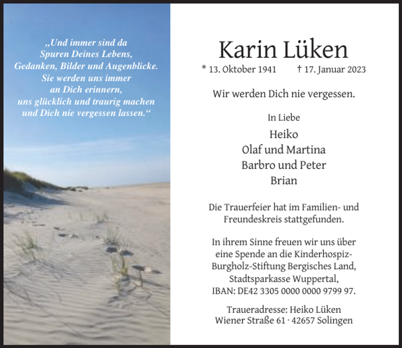 <p>„Und immer sind da<br />Spuren Deines Lebens,<br />Gedanken, Bilder und Augenblicke.<br />Sie werden uns immer<br />an Dich erinnern,<br />uns glücklich und traurig machen<br />und Dich nie vergessen lassen.“</p><p>Karin Lüken<br />* 13. Oktober 1941</p><p>† 17. Januar 2023</p><p>Wir werden Dich nie vergessen.<br />In Liebe</p><p>Heiko<br />Olaf und Martina<br />Barbro und Peter<br />Brian<br />Die Trauerfeier hat im Familien- und<br />Freundeskreis stattgefunden.<br />In ihrem Sinne freuen wir uns über<br />eine Spende an die KinderhospizBurgholz-Stiftung Bergisches Land,<br />Stadtsparkasse Wuppertal,<br />IBAN: DE42 3305 9797.<br />Traueradresse: Heiko Lüken<br />Wiener Straße 61 · 42657 Solingen</p>