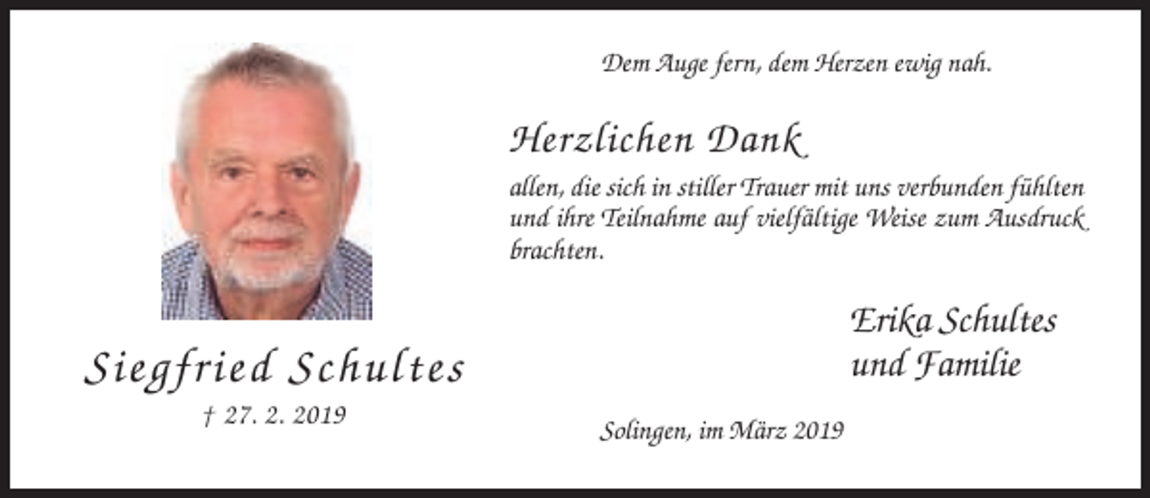 <p>Dem Auge fern, dem Herzen ewig nah.</p><p>Herzlichen Dank<br />allen, die sich in stiller Trauer mit uns verbunden fühlten<br />und ihre Teilnahme auf vielfältige Weise zum Ausdruck<br />brachten.</p><p>Erika Schultes<br />und Familie</p><p>Siegfried Schultes<br />† 27. 2. 2019</p><p>Solingen, im März 2019</p>