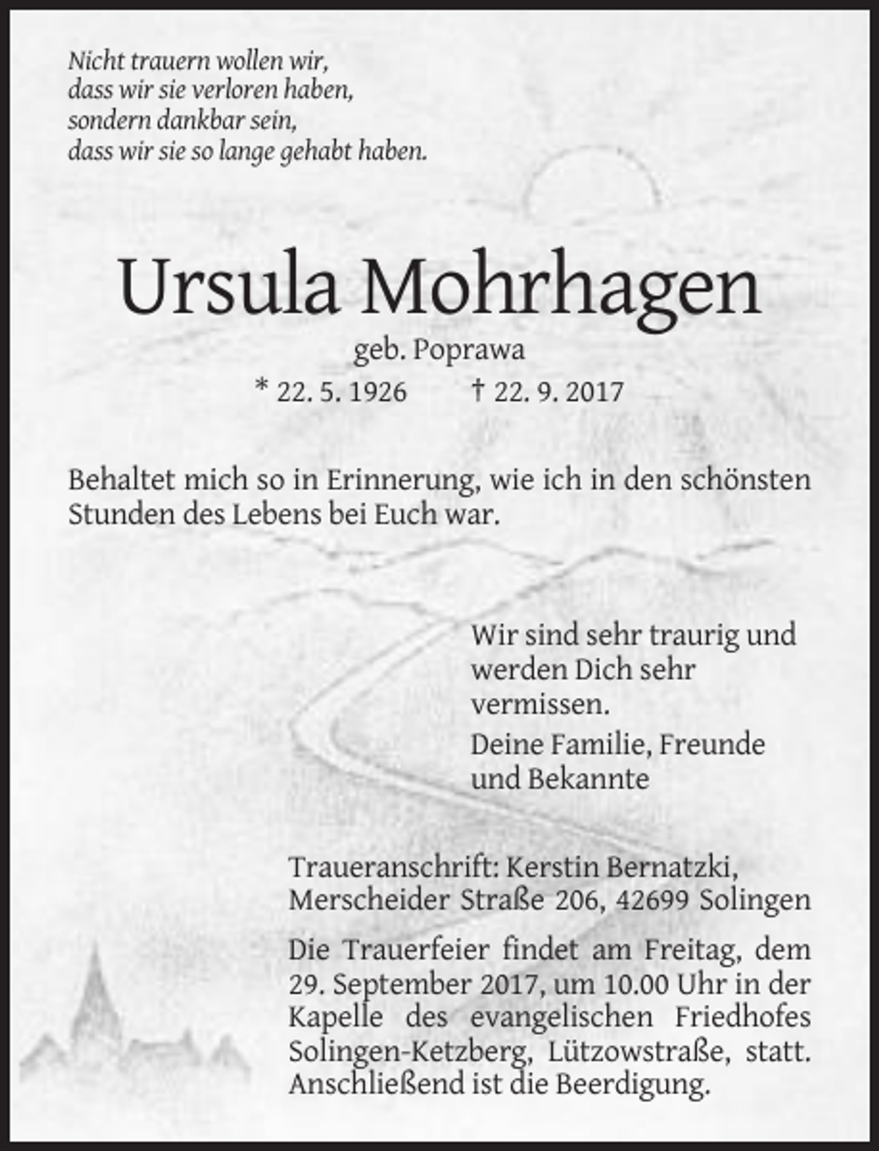 <p>Nicht trauern wollen wir,<br />dass wir sie verloren haben,<br />sondern dankbar sein,<br />dass wir sie so lange gehabt haben.</p><p>Ursula Mohrhagen<br />geb. Poprawa<br />* 22. 5. 1926<br />† 22. 9. 2017<br />Behaltet mich so in Erinnerung, wie ich in den schönsten<br />Stunden des Lebens bei Euch war.</p><p>Wir sind sehr traurig und<br />werden Dich sehr<br />vermissen.<br />Deine Familie, Freunde<br />und Bekannte<br />Traueranschrift: Kerstin Bernatzki,<br />Merscheider Straße 206, 42699 Solingen<br />Die Trauerfeier findet am Freitag, dem<br />29. September 2017, um 10.00 Uhr in der<br />Kapelle des evangelischen Friedhofes<br />Solingen-Ketzberg, Lützowstraße, statt.<br />Anschließend ist die Beerdigung.</p>