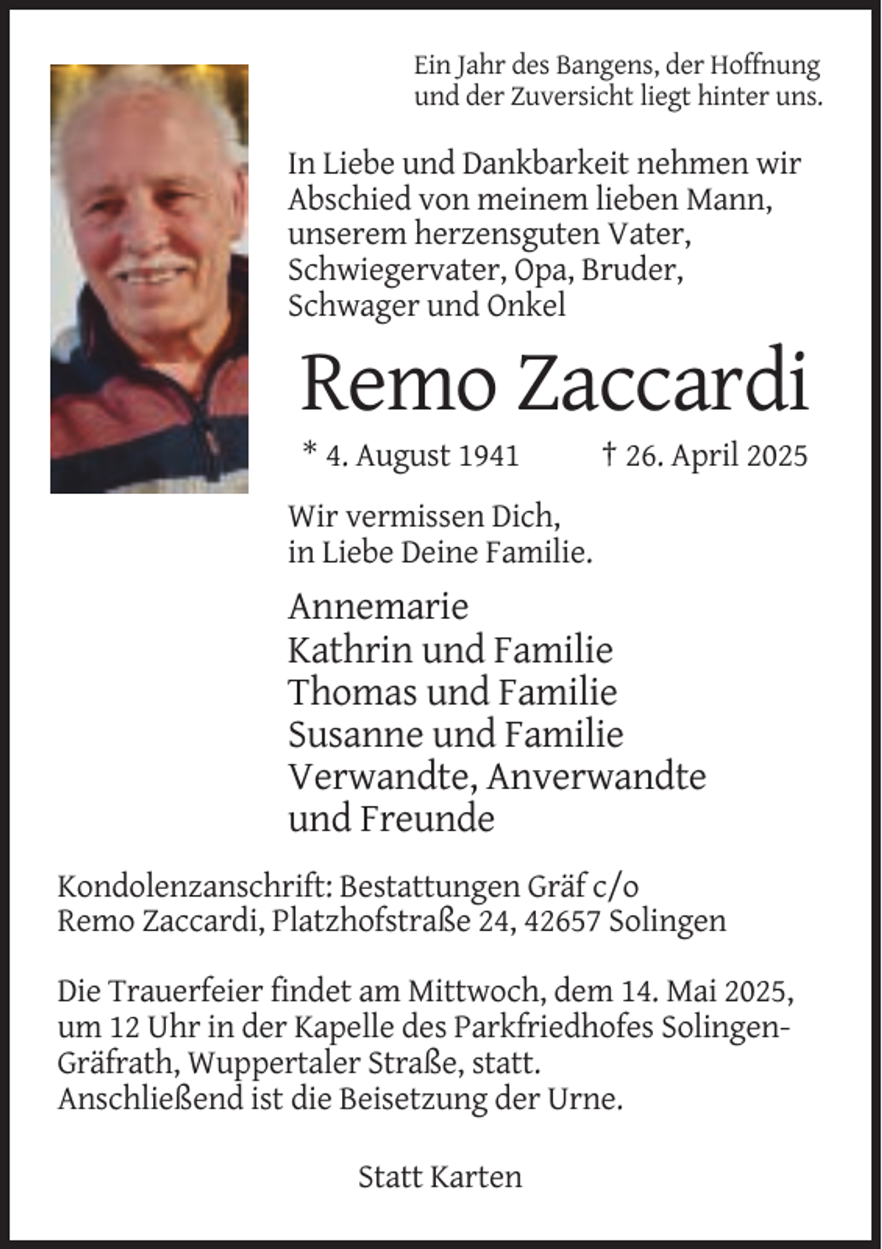 <p>Ein Jahr des Bangens, der Hoffnung<br />und der Zuversicht liegt hinter uns.</p><p>In Liebe und Dankbarkeit nehmen wir<br />Abschied von meinem lieben Mann,<br />unserem herzensguten Vater,<br />Schwiegervater, Opa, Bruder,<br />Schwager und Onkel</p><p>Remo Zaccardi<br />* 4. August 1941</p><p>† 26. April 2025</p><p>Wir vermissen Dich,<br />in Liebe Deine Familie.</p><p>Annemarie<br />Kathrin und Familie<br />Thomas und Familie<br />Susanne und Familie<br />Verwandte, Anverwandte<br />und Freunde<br />Kondolenzanschrift: Bestattungen Gräf c/o<br />Remo Zaccardi, Platzhofstraße 24, 42657 Solingen<br />Die Trauerfeier findet am Mittwoch, dem 14. Mai 2025,<br />um 12 Uhr in der Kapelle des Parkfriedhofes SolingenGräfrath, Wuppertaler Straße, statt.<br />Anschließend ist die Beisetzung der Urne.<br />Statt Karten</p>