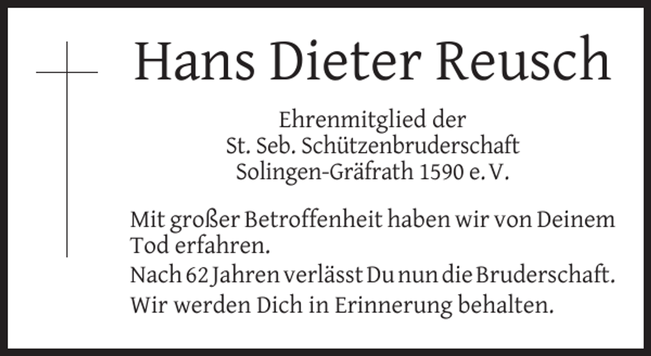 <p>Hans Dieter Reusch<br />Ehrenmitglied der<br />St. Seb. Schützenbruderschaft<br />Solingen-Gräfrath 1590 e. V.<br />Mit großer Betroffenheit haben wir von Deinem<br />Tod erfahren.<br />Nach 62 Jahren verlässt Du nun die Bruderschaft.<br />Wir werden Dich in Erinnerung behalten.</p>