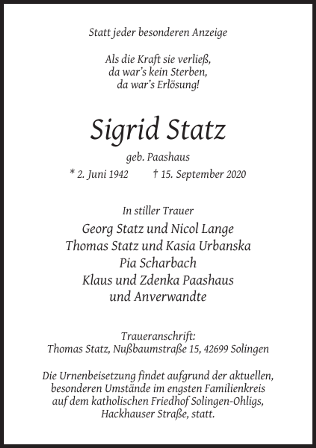 <p>Statt jeder besonderen Anzeige<br />Als die Kraft sie verließ,<br />da war’s kein Sterben,<br />da war’s Erlösung!</p><p>Sigrid Statz<br />geb. Paashaus<br />* 2. Juni 1942<br />† 15. September 2020</p><p>In stiller Trauer</p><p>Georg Statz und Nicol Lange<br />Thomas Statz und Kasia Urbanska<br />Pia Scharbach<br />Klaus und Zdenka Paashaus<br />und Anverwandte<br />Traueranschrift:<br />Thomas Statz, Nußbaumstraße 15, 42699 Solingen<br />Die Urnenbeisetzung findet aufgrund der aktuellen,<br />besonderen Umstände im engsten Familienkreis<br />auf dem katholischen Friedhof Solingen-Ohligs,<br />Hackhauser Straße, statt.</p>