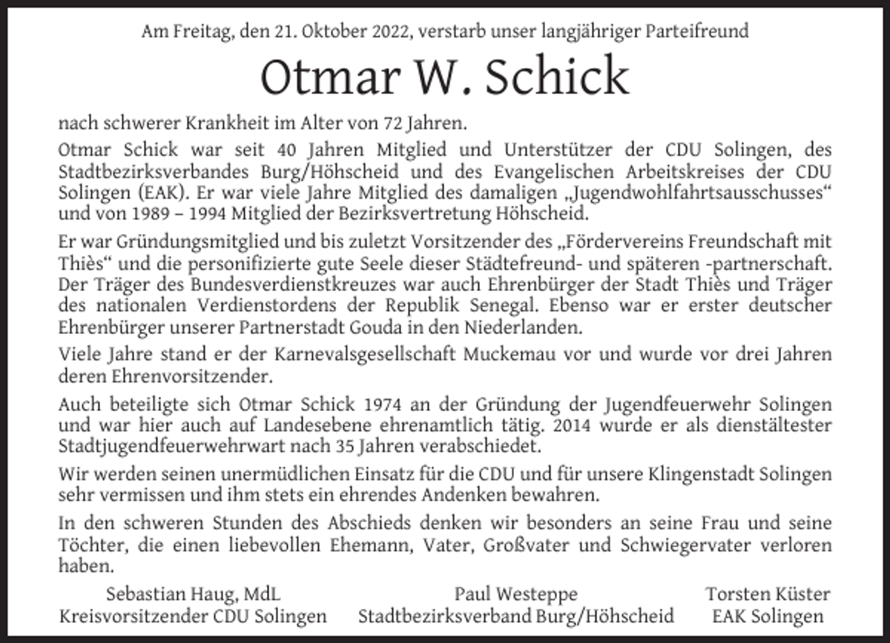 <p>Am Freitag, den 21. Oktober 2022, verstarb unser langjähriger Parteifreund</p><p>Otmar W. Schick</p><p>nach schwerer Krankheit im Alter von 72 Jahren.<br />Otmar Schick war seit 40 Jahren Mitglied und Unterstützer der CDU Solingen, des<br />Stadtbezirksverbandes Burg/Höhscheid und des Evangelischen Arbeitskreises der CDU<br />Solingen (EAK). Er war viele Jahre Mitglied des damaligen „Jugendwohlfahrtsausschusses“<br />und von 1989 – 1994 Mitglied der Bezirksvertretung Höhscheid.<br />Er war Gründungsmitglied und bis zuletzt Vorsitzender des „Fördervereins Freundschaft mit<br />Thiès“ und die personifizierte gute Seele dieser Städtefreund- und späteren -partnerschaft.<br />Der Träger des Bundesverdienstkreuzes war auch Ehrenbürger der Stadt Thiès und Träger<br />des nationalen Verdienstordens der Republik Senegal. Ebenso war er erster deutscher<br />Ehrenbürger unserer Partnerstadt Gouda in den Niederlanden.<br />Viele Jahre stand er der Karnevalsgesellschaft Muckemau vor und wurde vor drei Jahren<br />deren Ehrenvorsitzender.<br />Auch beteiligte sich Otmar Schick 1974 an der Gründung der Jugendfeuerwehr Solingen<br />und war hier auch auf Landesebene ehrenamtlich tätig. 2014 wurde er als dienstältester<br />Stadtjugendfeuerwehrwart nach 35 Jahren verabschiedet.<br />Wir werden seinen unermüdlichen Einsatz für die CDU und für unsere Klingenstadt Solingen<br />sehr vermissen und ihm stets ein ehrendes Andenken bewahren.<br />In den schweren Stunden des Abschieds denken wir besonders an seine Frau und seine<br />Töchter, die einen liebevollen Ehemann, Vater, Großvater und Schwiegervater verloren<br />haben.<br />Sebastian Haug, MdL<br />Paul Westeppe<br />Torsten Küster<br />Kreisvorsitzender CDU Solingen<br />Stadtbezirksverband Burg/Höhscheid<br />EAK Solingen</p>