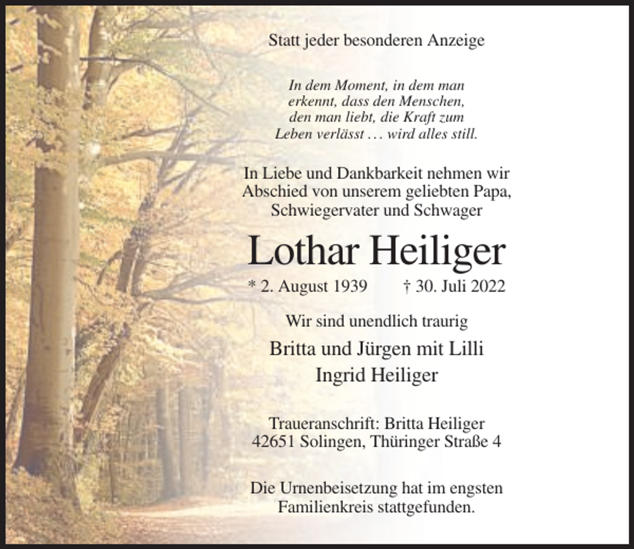 <p>Statt jeder besonderen Anzeige<br />In dem Moment, in dem man<br />erkennt, dass den Menschen,<br />den man liebt, die Kraft zum<br />Leben verlässt . . . wird alles still.</p><p>In Liebe und Dankbarkeit nehmen wir<br />Abschied von unserem geliebten Papa,<br />Schwiegervater und Schwager</p><p>Lothar Heiliger<br />* 2. August 1939</p><p>† 30. Juli 2022</p><p>Wir sind unendlich traurig</p><p>Britta und Jürgen mit Lilli<br />Ingrid Heiliger<br />Traueranschrift: Britta Heiliger<br />42651 Solingen, Thüringer Straße 4<br />Die Urnenbeisetzung hat im engsten<br />Familienkreis stattgefunden.</p>
