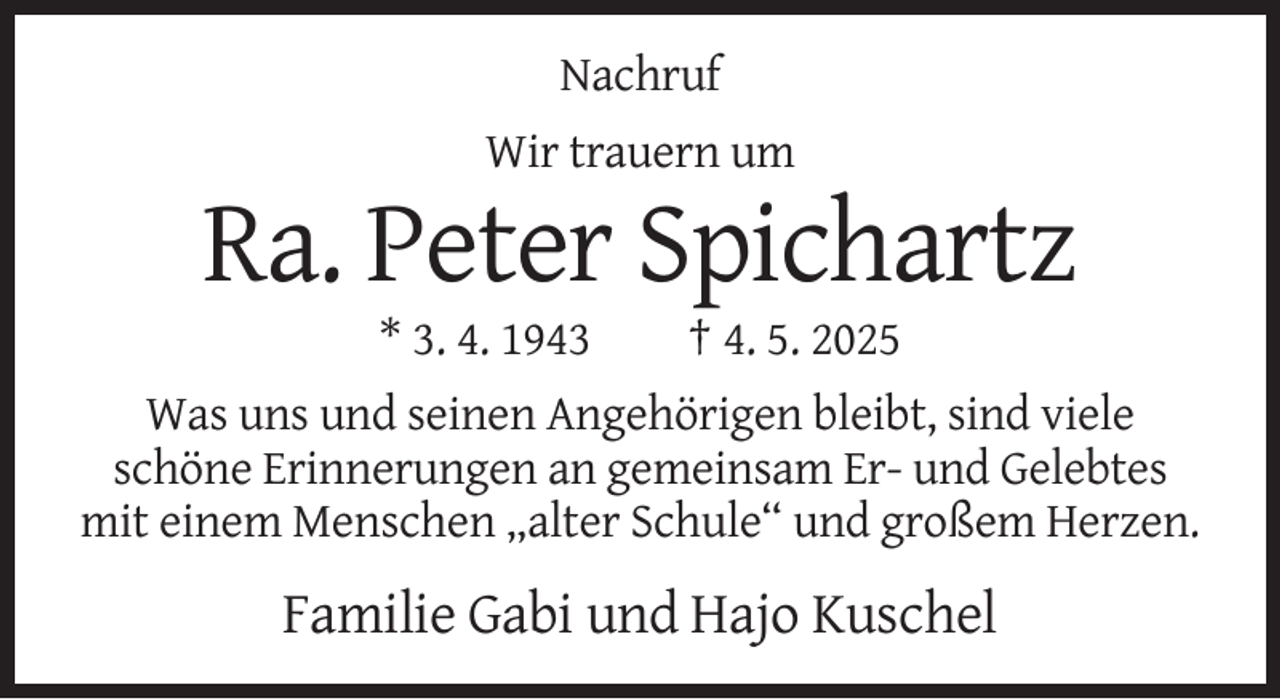 <p>Nachruf<br />Wir trauern um</p><p>Ra. Peter Spichartz<br />* 3. 4. 1943</p><p>† 4. 5. 2025</p><p>Was uns und seinen Angehörigen bleibt, sind viele<br />schöne Erinnerungen an gemeinsam Er- und Gelebtes<br />mit einem Menschen „alter Schule“ und großem Herzen.</p><p>Familie Gabi und Hajo Kuschel</p>