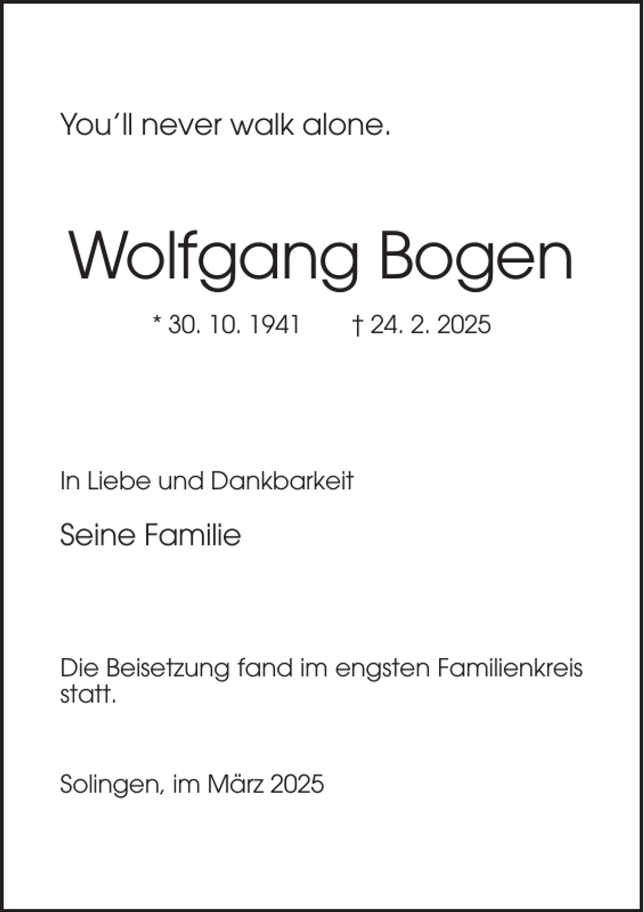 <p>You’ll never walk alone.</p><p>Wolfgang Bogen<br />* 30. 10. 1941</p><p>† 24. 2. 2025</p><p>In Liebe und Dankbarkeit</p><p>Seine Familie</p><p>Die Beisetzung fand im engsten Familienkreis<br />statt.</p><p>Solingen, im März 2025</p>