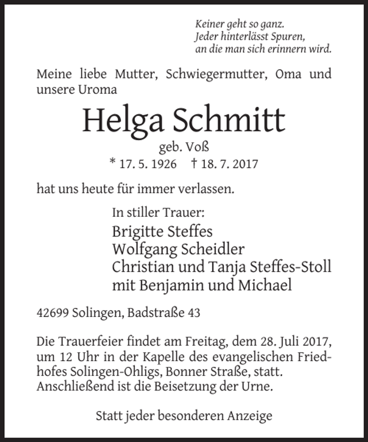 <p>Keiner geht so ganz.<br />Jeder hinterlässt Spuren,<br />an die man sich erinnern wird.</p><p>Meine liebe Mutter, Schwiegermutter, Oma und<br />unsere Uroma</p><p>Helga Schmitt<br />geb. Voß<br />* 17. 5. 1926 † 18. 7. 2017<br />hat uns heute für immer verlassen.<br />In stiller Trauer:</p><p>Brigitte Steffes<br />Wolfgang Scheidler<br />Christian und Tanja Steffes-Stoll<br />mit Benjamin und Michael<br />42699 Solingen, Badstraße 43<br />Die Trauerfeier findet am Freitag, dem 28. Juli 2017,<br />um 12 Uhr in der Kapelle des evangelischen Friedhofes Solingen-Ohligs, Bonner Straße, statt.<br />Anschließend ist die Beisetzung der Urne.<br />Statt jeder besonderen Anzeige</p>