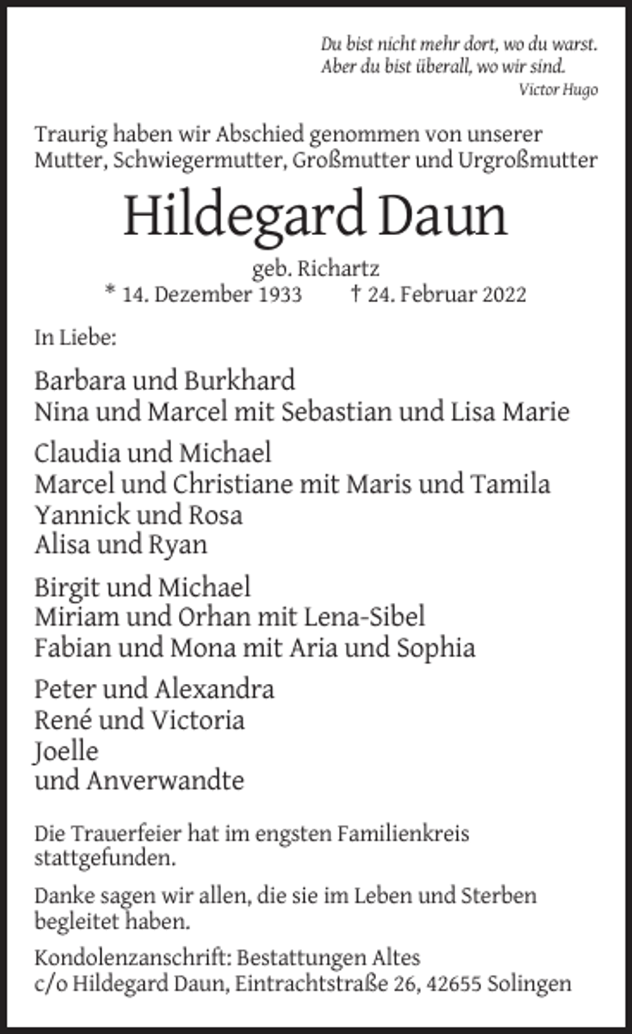 <p>Du bist nicht mehr dort, wo du warst.<br />Aber du bist überall, wo wir sind.<br />Victor Hugo</p><p>Traurig haben wir Abschied genommen von unserer<br />Mutter, Schwiegermutter, Großmutter und Urgroßmutter</p><p>Hildegard Daun<br />geb. Richartz<br />* 14. Dezember 1933<br />† 24. Februar 2022<br />In Liebe:</p><p>Barbara und Burkhard<br />Nina und Marcel mit Sebastian und Lisa Marie<br />Claudia und Michael<br />Marcel und Christiane mit Maris und Tamila<br />Yannick und Rosa<br />Alisa und Ryan<br />Birgit und Michael<br />Miriam und Orhan mit Lena-Sibel<br />Fabian und Mona mit Aria und Sophia<br />Peter und Alexandra<br />René und Victoria<br />Joelle<br />und Anverwandte<br />Die Trauerfeier hat im engsten Familienkreis<br />stattgefunden.<br />Danke sagen wir allen, die sie im Leben und Sterben<br />begleitet haben.<br />Kondolenzanschrift: Bestattungen Altes<br />c/o Hildegard Daun, Eintrachtstraße 26, 42655 Solingen</p>