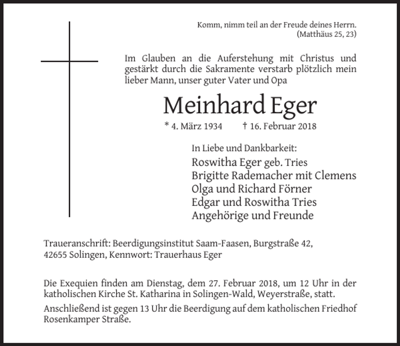 <p>Komm, nimm teil an der Freude deines Herrn.<br />(Matthäus 25, 23)</p><p>Im Glauben an die Auferstehung mit Christus und<br />gestärkt durch die Sakramente verstarb plötzlich mein<br />lieber Mann, unser guter Vater und Opa</p><p>Meinhard Eger<br />* 4. März 1934</p><p>† 16. Februar 2018</p><p>In Liebe und Dankbarkeit:</p><p>Roswitha Eger geb. Tries<br />Brigitte Rademacher mit Clemens<br />Olga und Richard Förner<br />Edgar und Roswitha Tries<br />Angehörige und Freunde<br />Traueranschrift: Beerdigungsinstitut Saam-Faasen, Burgstraße 42,<br />42655 Solingen, Kennwort: Trauerhaus Eger<br />Die Exequien finden am Dienstag, dem 27. Februar 2018, um 12 Uhr in der<br />katholischen Kirche St. Katharina in Solingen-Wald, Weyerstraße, statt.<br />Anschließend ist gegen 13 Uhr die Beerdigung auf dem katholischen Friedhof<br />Rosenkamper Straße.</p>
