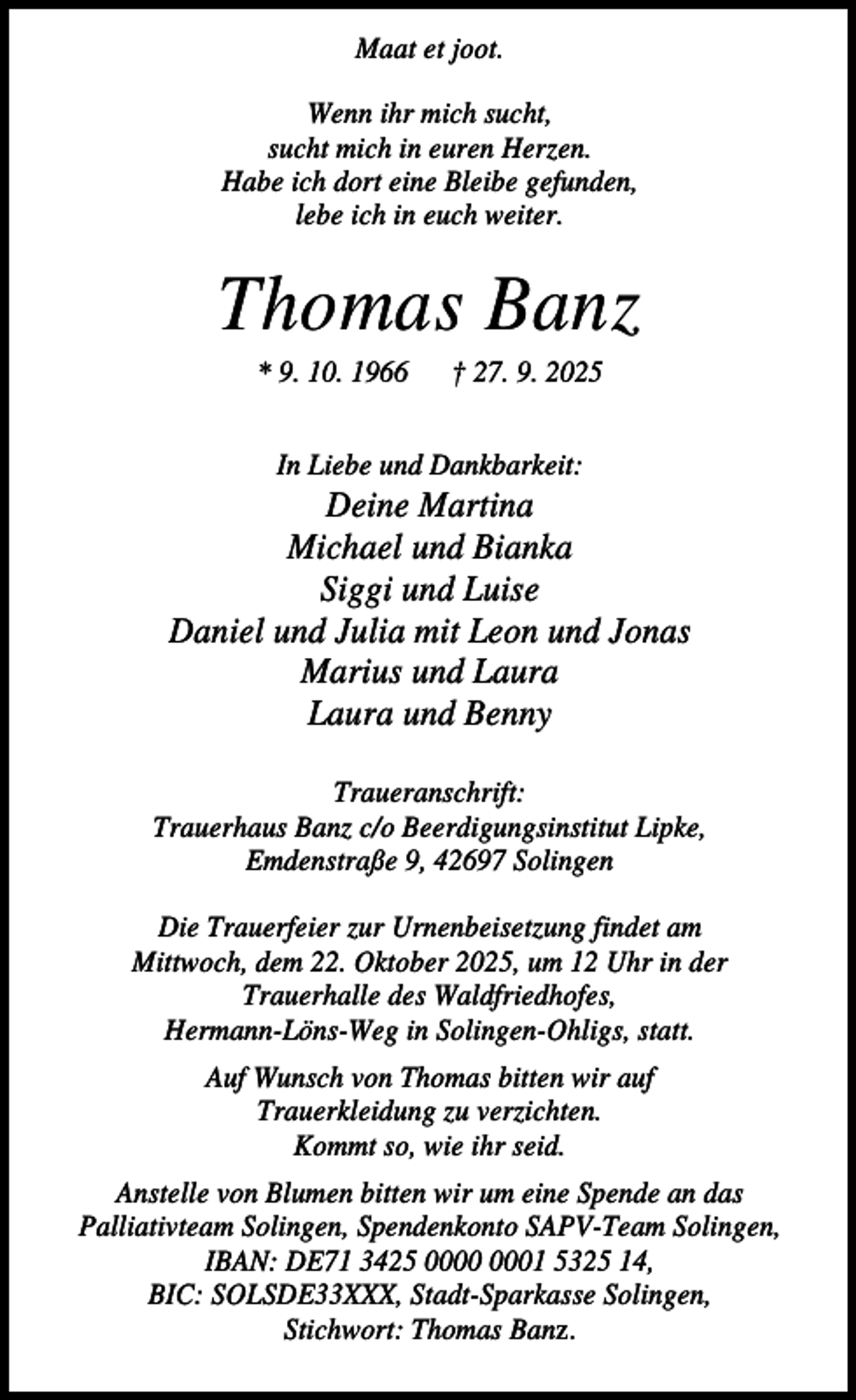 <p>Maat et joot.<br />Wenn ihr mich sucht,<br />sucht mich in euren Herzen.<br />Habe ich dort eine Bleibe gefunden,<br />lebe ich in euch weiter.</p><p>Thomas Banz<br />* 9. 10. 1966</p><p>† 27. 9. 2025</p><p>In Liebe und Dankbarkeit:</p><p>Deine Martina<br />Michael und Bianka<br />Siggi und Luise<br />Daniel und Julia mit Leon und Jonas<br />Marius und Laura<br />Laura und Benny<br />Traueranschrift:<br />Trauerhaus Banz c/o Beerdigungsinstitut Lipke,<br />Emdenstraße 9, 42697 Solingen<br />Die Trauerfeier zur Urnenbeisetzung findet am<br />Mittwoch, dem 22. Oktober 2025, um 12 Uhr in der<br />Trauerhalle des Waldfriedhofes,<br />Hermann-Löns-Weg in Solingen-Ohligs, statt.<br />Auf Wunsch von Thomas bitten wir auf<br />Trauerkleidung zu verzichten.<br />Kommt so, wie ihr seid.<br />Anstelle von Blumen bitten wir um eine Spende an das<br />Palliativteam Solingen, Spendenkonto SAPV-Team Solingen,<br />IBAN: DE71 3425 01 5325 14,<br />BIC: SOLSDE33XXX, Stadt-Sparkasse Solingen,<br />Stichwort: Thomas Banz.</p>