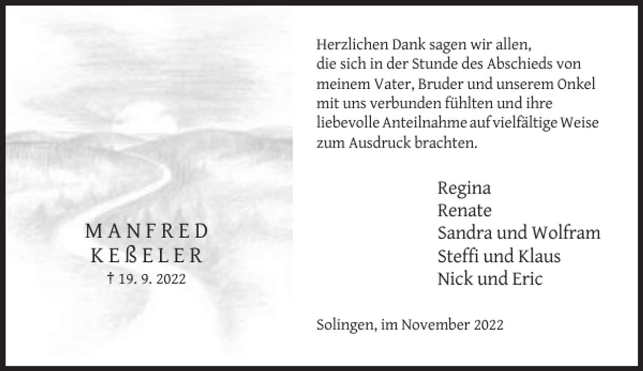 <p>Herzlichen Dank sagen wir allen,<br />die sich in der Stunde des Abschieds von<br />meinem Vater, Bruder und unserem Onkel<br />mit uns verbunden fühlten und ihre<br />liebevolle Anteilnahme auf vielfältige Weise<br />zum Ausdruck brachten.</p><p>MANFRED<br />KEßELER<br />† 19. 9. 2022</p><p>Regina<br />Renate<br />Sandra und Wolfram<br />Steffi und Klaus<br />Nick und Eric<br />Solingen, im November 2022</p>