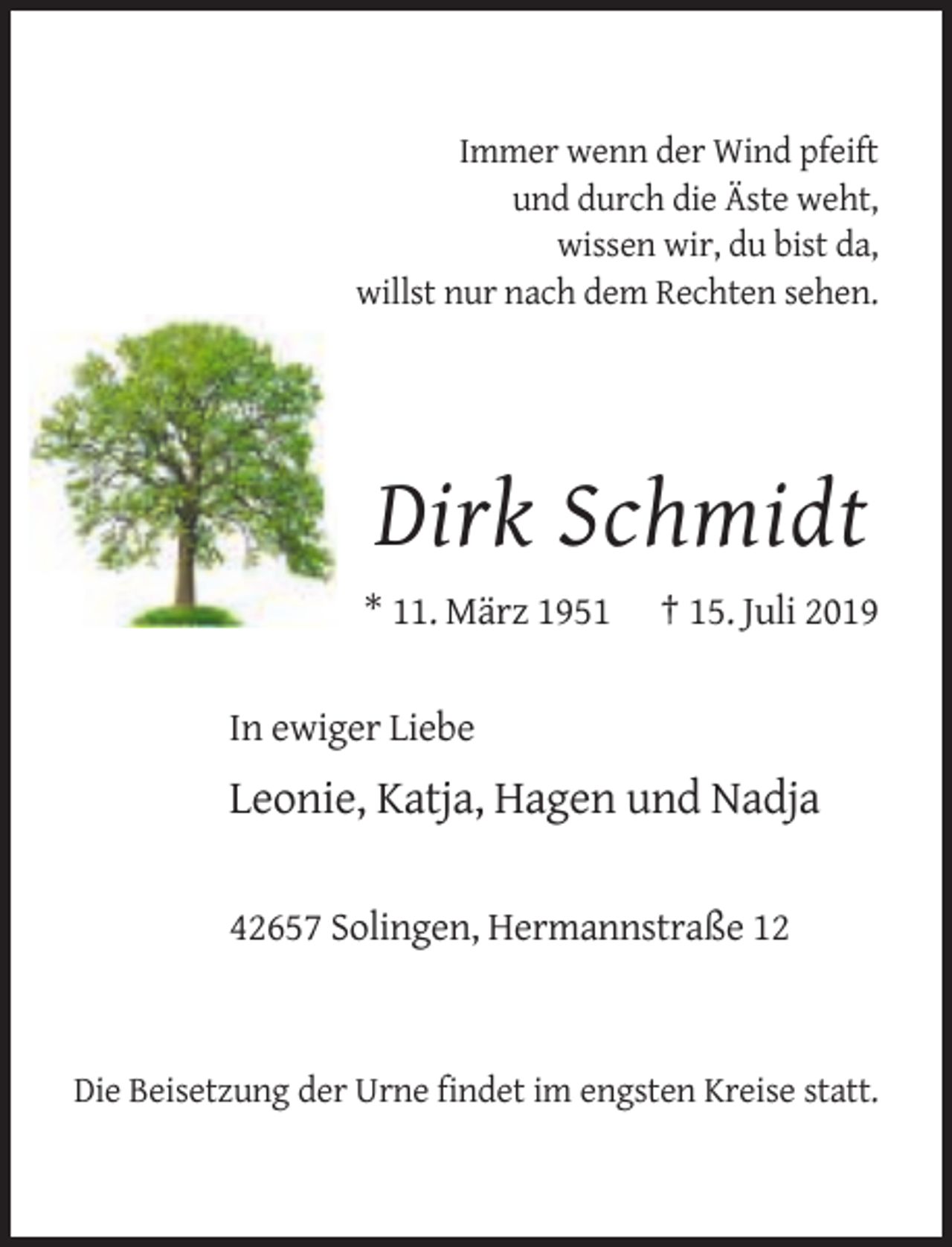 <p>Immer wenn der Wind pfeift<br />und durch die Äste weht,<br />wissen wir, du bist da,<br />willst nur nach dem Rechten sehen.</p><p>Dirk Schmidt<br />* 11. März 1951</p><p>† 15. Juli 2019</p><p>In ewiger Liebe</p><p>Leonie, Katja, Hagen und Nadja<br />42657 Solingen, Hermannstraße 12</p><p>Die Beisetzung der Urne findet im engsten Kreise statt.</p>