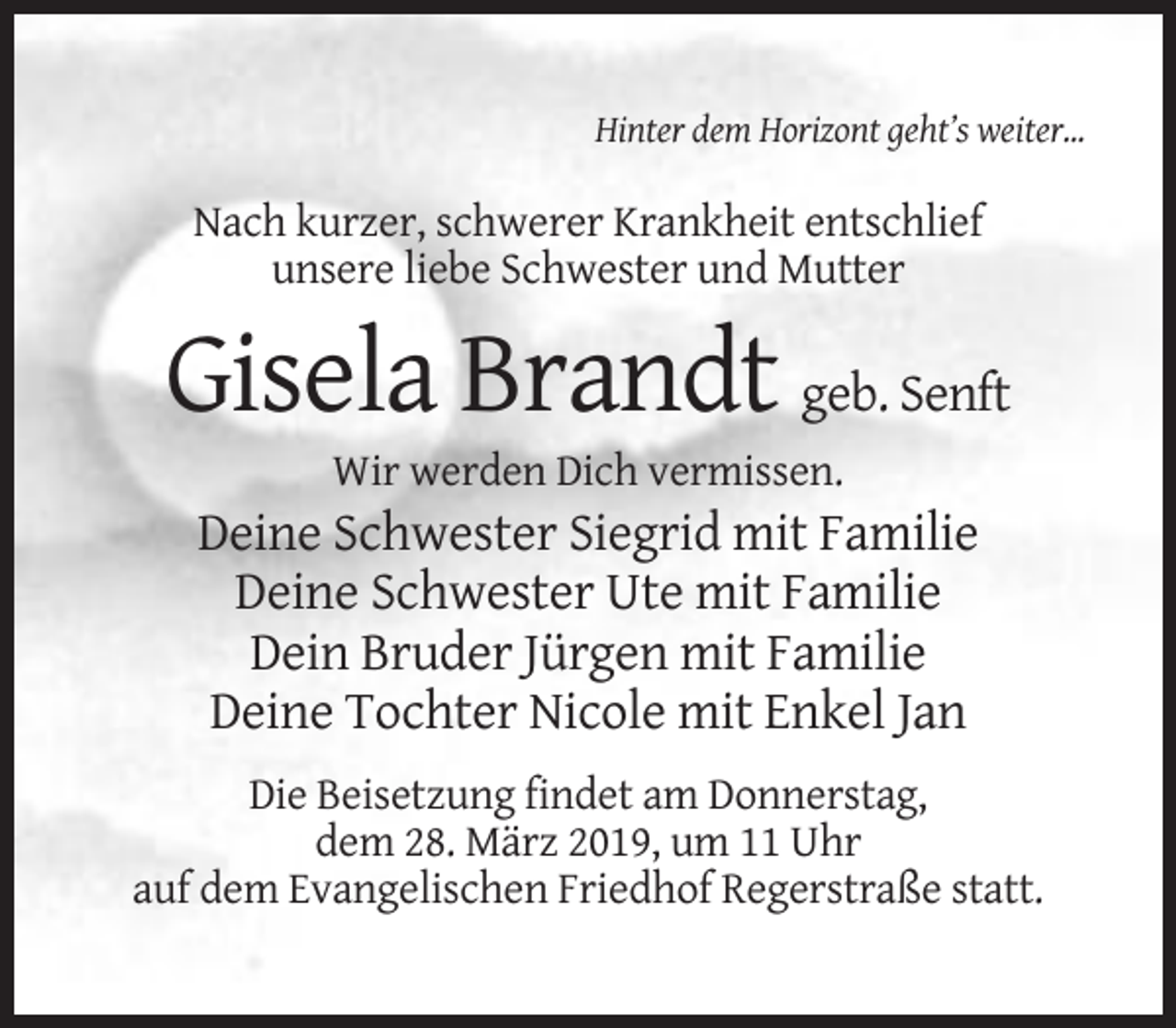 <p>Hinter dem Horizont geht’s weiter...</p><p>Nach kurzer, schwerer Krankheit entschlief<br />unsere liebe Schwester und Mutter</p><p>Gisela Brandt geb. Senft<br />Wir werden Dich vermissen.</p><p>Deine Schwester Siegrid mit Familie<br />Deine Schwester Ute mit Familie<br />Dein Bruder Jürgen mit Familie<br />Deine Tochter Nicole mit Enkel Jan<br />Die Beisetzung findet am Donnerstag,<br />dem 28. März 2019, um 11 Uhr<br />auf dem Evangelischen Friedhof Regerstraße statt.</p>