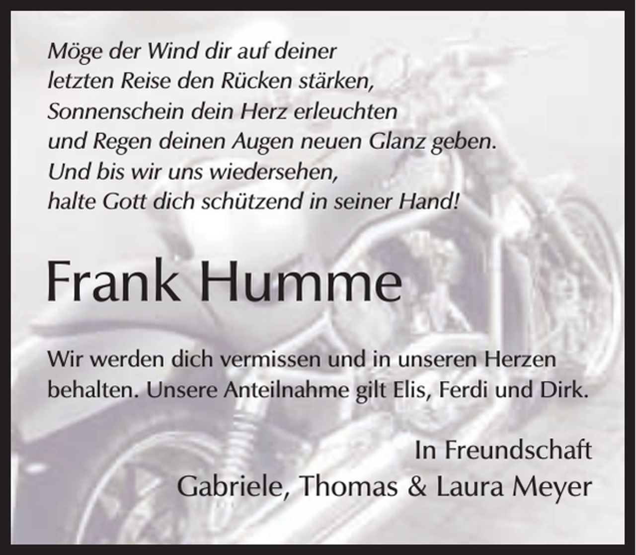 <p>Möge der Wind dir auf deiner<br />letzten Reise den Rücken stärken,<br />Sonnenschein dein Herz erleuchten<br />und Regen deinen Augen neuen Glanz geben.<br />Und bis wir uns wiedersehen,<br />halte Gott dich schützend in seiner Hand!</p><p>Frank Humme<br />Wir werden dich vermissen und in unseren Herzen<br />behalten. Unsere Anteilnahme gilt Elis, Ferdi und Dirk.</p><p>In Freundschaft</p><p>Gabriele, Thomas &amp; Laura Meyer</p>