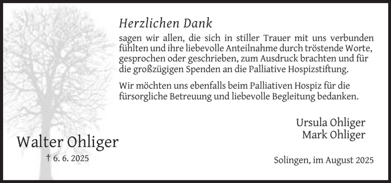 <p>Herzlichen Dank<br />sagen wir allen, die sich in stiller Trauer mit uns verbunden<br />fühlten und ihre liebevolle Anteilnahme durch tröstende Worte,<br />gesprochen oder geschrieben, zum Ausdruck brachten und für<br />die großzügigen Spenden an die Palliative Hospizstiftung.<br />Wir möchten uns ebenfalls beim Palliativen Hospiz für die<br />fürsorgliche Betreuung und liebevolle Begleitung bedanken.</p><p>Ursula Ohliger<br />Mark Ohliger</p><p>Walter Ohliger<br />† 6. 6. 2025</p><p>Solingen, im August 2025</p>