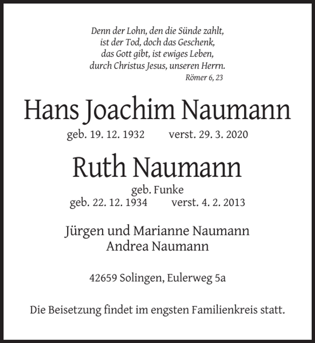 <p>Denn der Lohn, den die Sünde zahlt,<br />ist der Tod, doch das Geschenk,<br />das Gott gibt, ist ewiges Leben,<br />durch Christus Jesus, unseren Herrn.<br />Römer 6, 23</p><p>Hans Joachim Naumann<br />geb. 19. 12. 1932</p><p>verst. 29. 3. 2020</p><p>Ruth Naumann<br />geb. Funke<br />geb. 22. 12. 1934<br />verst. 4. 2. 2013</p><p>Jürgen und Marianne Naumann<br />Andrea Naumann<br />42659 Solingen, Eulerweg 5a<br />Die Beisetzung findet im engsten Familienkreis statt.</p>
