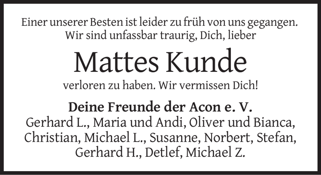 <p>Einer unserer Besten ist leider zu früh von uns gegangen.<br />Wir sind unfassbar traurig, Dich, lieber</p><p>Mattes Kunde<br />verloren zu haben. Wir vermissen Dich!</p><p>Deine Freunde der Acon e. V.<br />Gerhard L., Maria und Andi, Oliver und Bianca,<br />Christian, Michael L., Susanne, Norbert, Stefan,<br />Gerhard H., Detlef, Michael Z.</p>