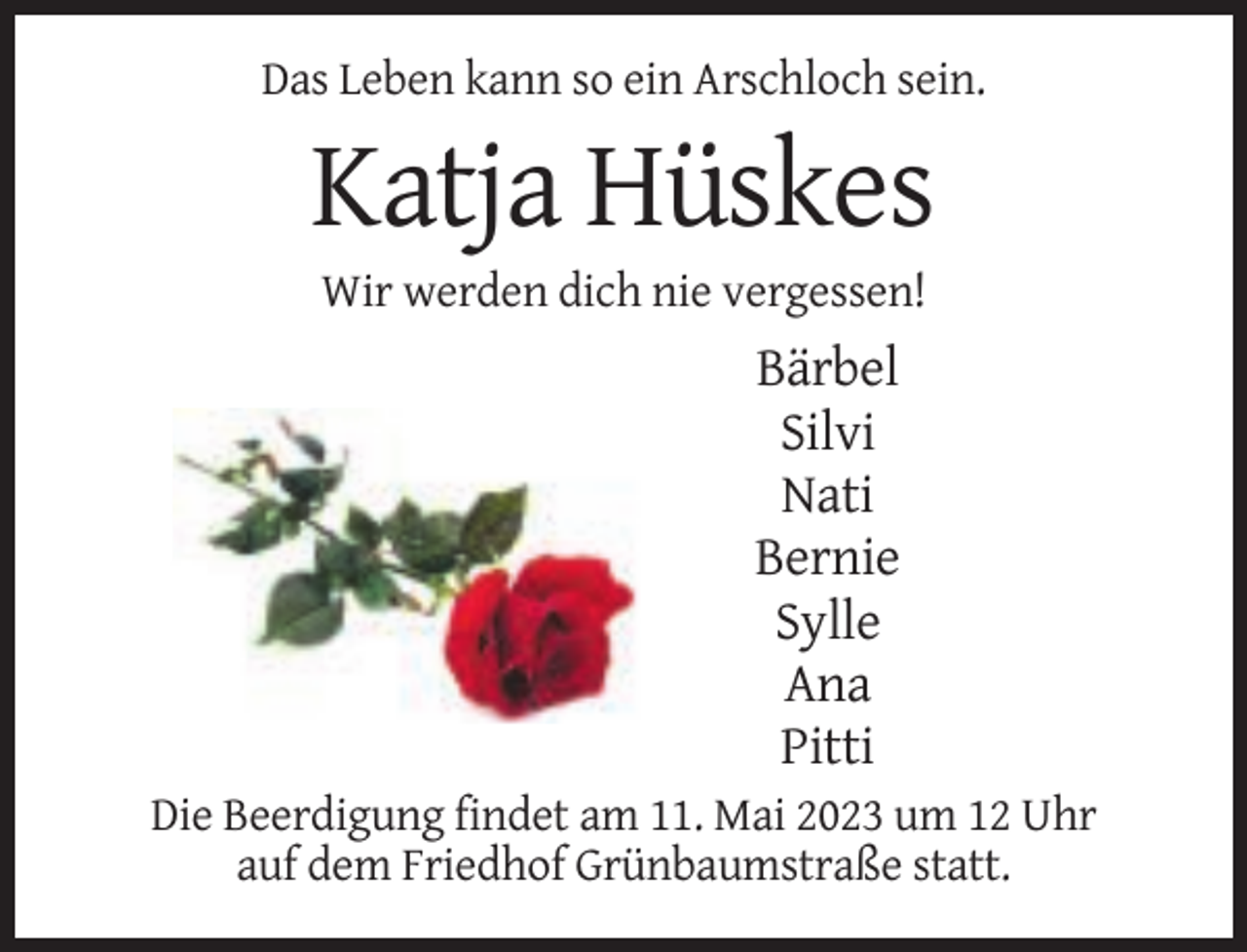 <p>Das Leben kann so ein Arschloch sein.</p><p>Katja Hüskes<br />Wir werden dich nie vergessen!</p><p>Bärbel<br />Silvi<br />Nati<br />Bernie<br />Sylle<br />Ana<br />Pitti<br />Die Beerdigung findet am 11. Mai 2023 um 12 Uhr<br />auf dem Friedhof Grünbaumstraße statt.</p>