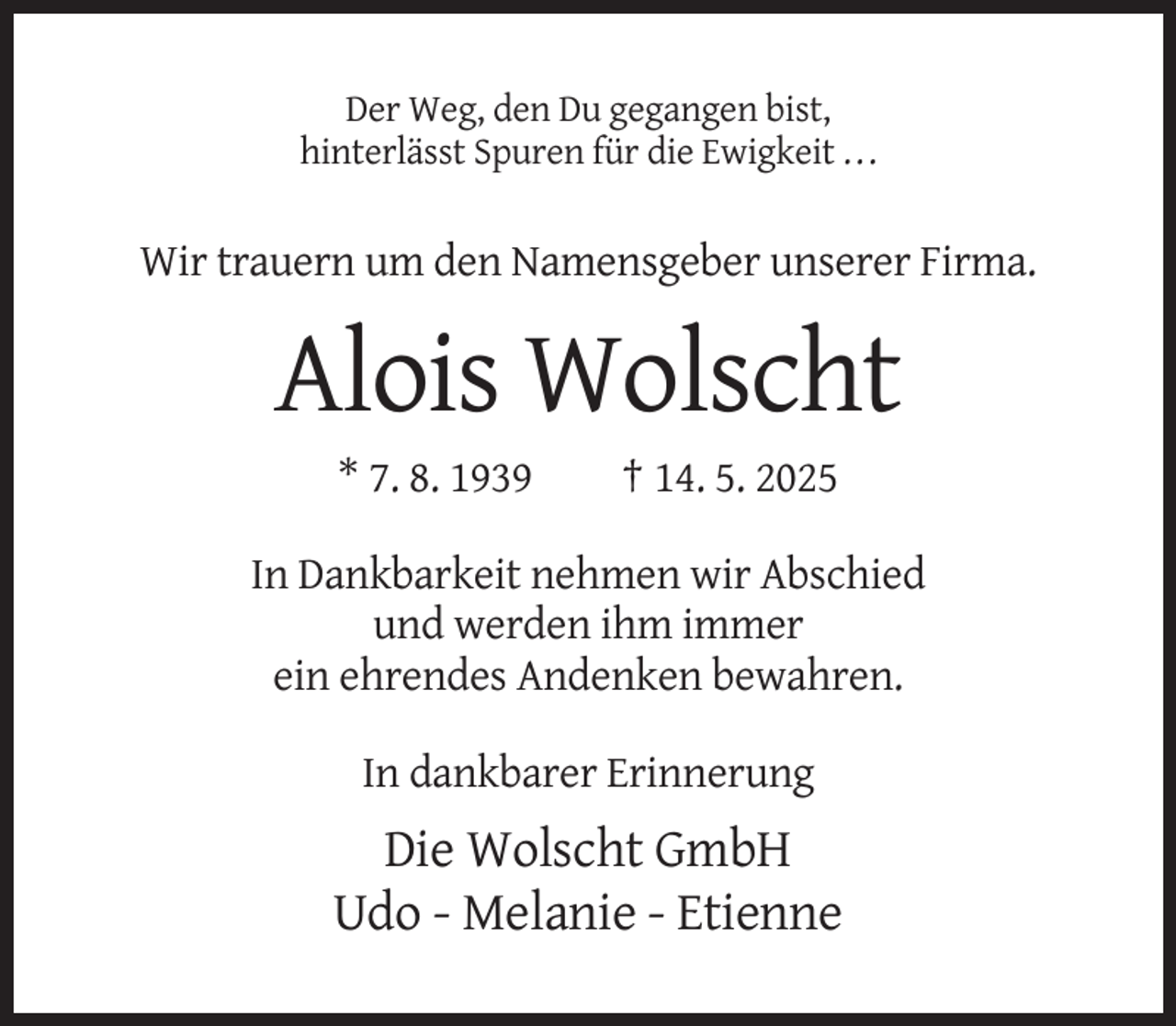 <p>Der Weg, den Du gegangen bist,<br />hinterlässt Spuren für die Ewigkeit . . .</p><p>Wir trauern um den Namensgeber unserer Firma.</p><p>Alois Wolscht<br />* 7. 8. 1939</p><p>† 14. 5. 2025</p><p>In Dankbarkeit nehmen wir Abschied<br />und werden ihm immer<br />ein ehrendes Andenken bewahren.<br />In dankbarer Erinnerung</p><p>Die Wolscht GmbH<br />Udo - Melanie - Etienne</p>