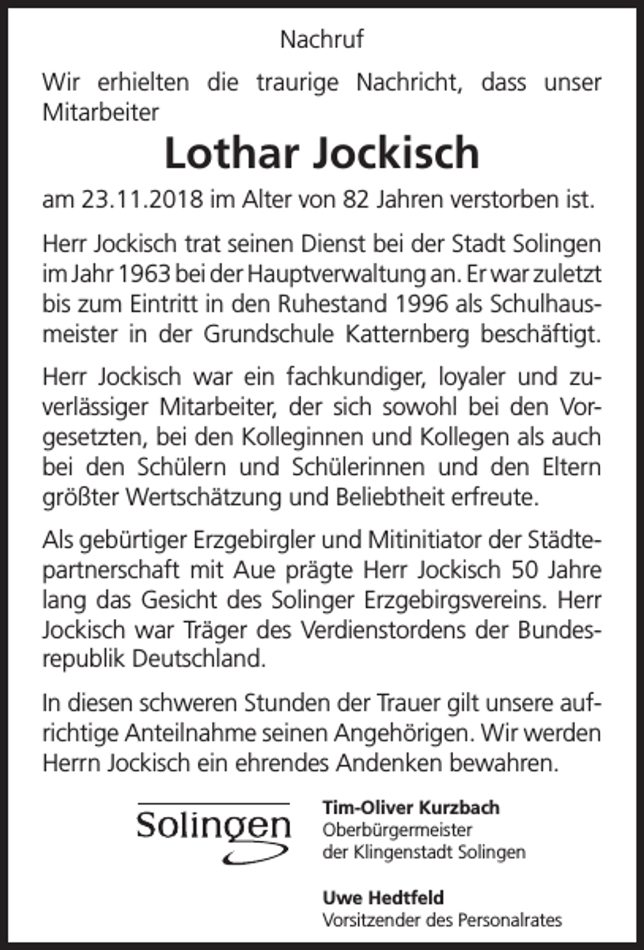 <p>Nachruf<br />Wir erhielten die traurige Nachricht, dass unser<br />Mitarbeiter</p><p>Lothar Jockisch</p><p>am 23.11.2018 im Alter von 82 Jahren verstorben ist.<br />Herr Jockisch trat seinen Dienst bei der Stadt Solingen<br />im Jahr 1963 bei der Hauptverwaltung an. Er war zuletzt<br />bis zum Eintritt in den Ruhestand 1996 als Schulhausmeister in der Grundschule Katternberg beschäftigt.<br />Herr Jockisch war ein fachkundiger, loyaler und zuverlässiger Mitarbeiter, der sich sowohl bei den Vorgesetzten, bei den Kolleginnen und Kollegen als auch<br />bei den Schülern und Schülerinnen und den Eltern<br />größter Wertschätzung und Beliebtheit erfreute.<br />Als gebürtiger Erzgebirgler und Mitinitiator der Städtepartnerschaft mit Aue prägte Herr Jockisch 50 Jahre<br />lang das Gesicht des Solinger Erzgebirgsvereins. Herr<br />Jockisch war Träger des Verdienstordens der Bundesrepublik Deutschland.<br />In diesen schweren Stunden der Trauer gilt unsere aufrichtige Anteilnahme seinen Angehörigen. Wir werden<br />Herrn Jockisch ein ehrendes Andenken bewahren.<br />Tim-Oliver Kurzbach<br />Oberbürgermeister<br />der Klingenstadt Solingen<br />Uwe Hedtfeld<br />Vorsitzender des Personalrates</p>