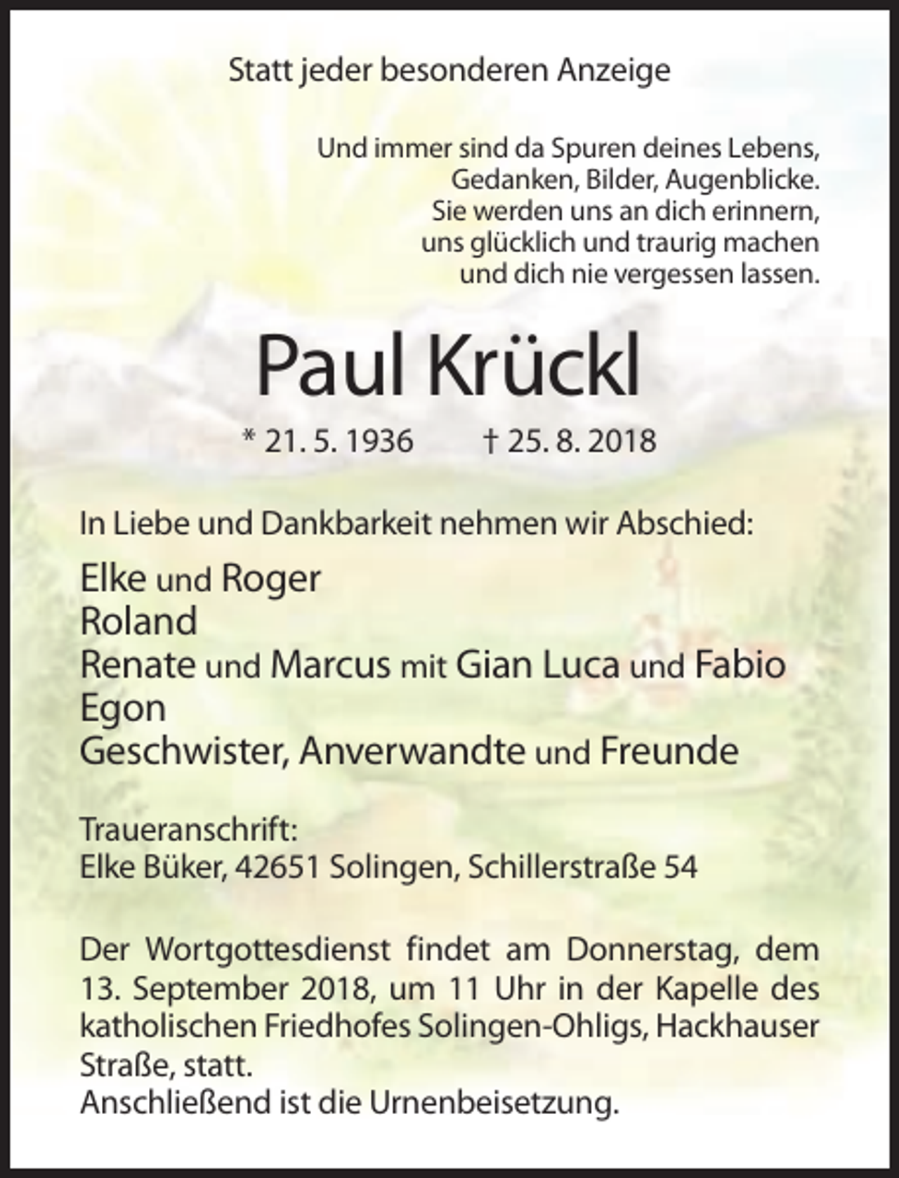 <p>Statt jeder besonderen Anzeige<br />Und immer sind da Spuren deines Lebens,<br />Gedanken, Bilder, Augenblicke.<br />Sie werden uns an dich erinnern,<br />uns glücklich und traurig machen<br />und dich nie vergessen lassen.</p><p>Paul Krückl<br />* 21. 5. 1936</p><p>† 25. 8. 2018</p><p>In Liebe und Dankbarkeit nehmen wir Abschied:</p><p>Elke und Roger<br />Roland<br />Renate und Marcus mit Gian Luca und Fabio<br />Egon<br />Geschwister, Anverwandte und Freunde<br />Traueranschrift:<br />Elke Büker, 42651 Solingen, Schillerstraße 54<br />Der Wortgottesdienst findet am Donnerstag, dem<br />13. September 2018, um 11 Uhr in der Kapelle des<br />katholischen Friedhofes Solingen-Ohligs, Hackhauser<br />Straße, statt.<br />Anschließend ist die Urnenbeisetzung.</p>