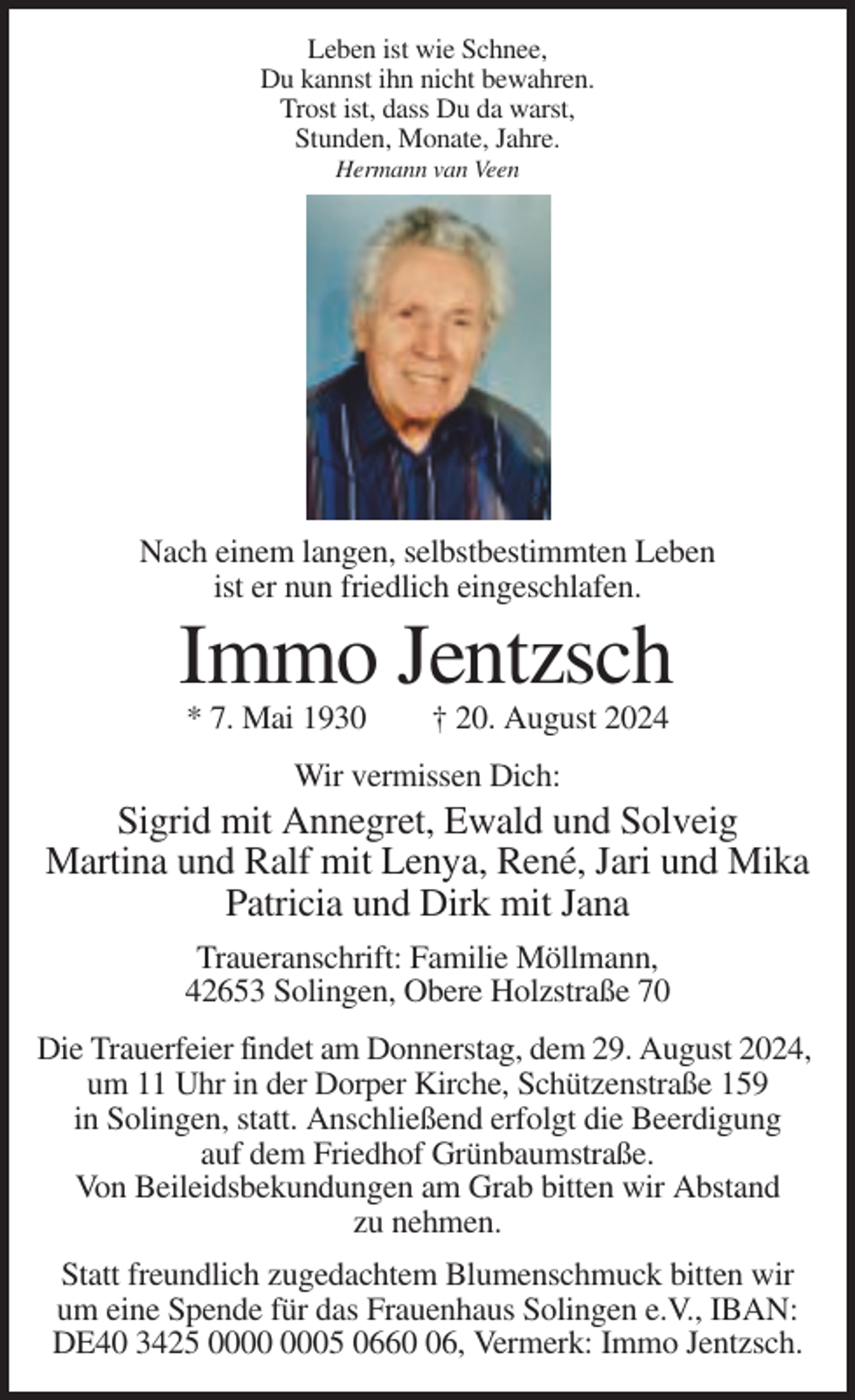 <p>Leben ist wie Schnee,<br />Du kannst ihn nicht bewahren.<br />Trost ist, dass Du da warst,<br />Stunden, Monate, Jahre.<br />Hermann van Veen</p><p>Nach einem langen, selbstbestimmten Leben<br />ist er nun friedlich eingeschlafen.</p><p>Immo Jentzsch<br />* 7. Mai 1930</p><p>† 20. August 2024</p><p>Wir vermissen Dich:</p><p>Sigrid mit Annegret, Ewald und Solveig<br />Martina und Ralf mit Lenya, René, Jari und Mika<br />Patricia und Dirk mit Jana<br />Traueranschrift: Familie Möllmann,<br />42653 Solingen, Obere Holzstraße 70<br />Die Trauerfeier findet am Donnerstag, dem 29. August 2024,<br />um 11 Uhr in der Dorper Kirche, Schützenstraße 159<br />in Solingen, statt. Anschließend erfolgt die Beerdigung<br />auf dem Friedhof Grünbaumstraße.<br />Von Beileidsbekundungen am Grab bitten wir Abstand<br />zu nehmen.<br />Statt freundlich zugedachtem Blumenschmuck bitten wir<br />um eine Spende für das Frauenhaus Solingen e.V., IBAN:<br />DE40 3425 05 0666, Vermerk: Immo Jentzsch.</p>