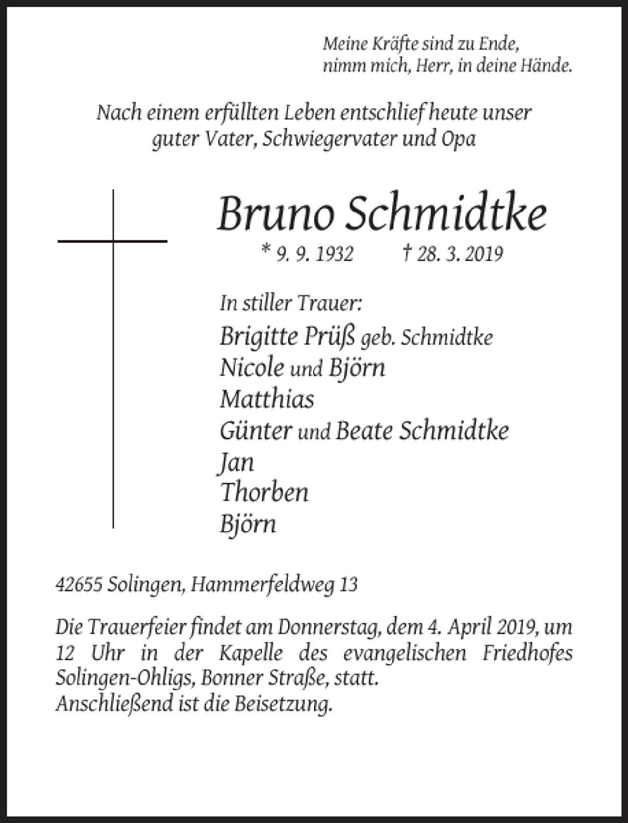 <p>Meine Kräfte sind zu Ende,<br />nimm mich, Herr, in deine Hände.</p><p>Nach einem erfüllten Leben entschlief heute unser<br />guter Vater, Schwiegervater und Opa</p><p>Bruno Schmidtke<br />* 9. 9. 1932</p><p>† 28. 3. 2019</p><p>In stiller Trauer:<br />Brigitte Prüß geb. Schmidtke<br />Nicole und Björn</p><p>Matthias<br />Günter und Beate Schmidtke<br />Jan<br />Thorben<br />Björn<br />42655 Solingen, Hammerfeldweg 13<br />Die Trauerfeier findet am Donnerstag, dem 4. April 2019, um<br />12 Uhr in der Kapelle des evangelischen Friedhofes<br />Solingen-Ohligs, Bonner Straße, statt.<br />Anschließend ist die Beisetzung.</p>