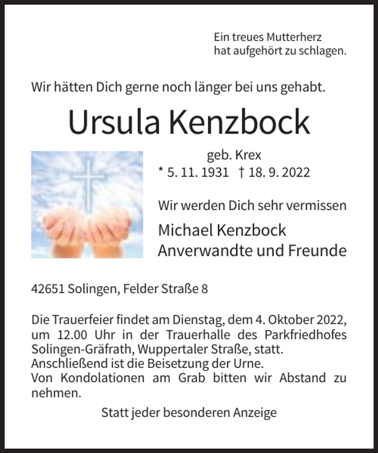 <p>Ein treues Mutterherz<br />hat aufgehört zu schlagen.</p><p>Wir hätten Dich gerne noch länger bei uns gehabt.</p><p>Ursula Kenzbock<br />geb. Krex<br />* 5. 11. 1931 † 18. 9. 2022<br />Wir werden Dich sehr vermissen</p><p>Michael Kenzbock<br />Anverwandte und Freunde<br />42651 Solingen, Felder Straße 8<br />Die Trauerfeier findet am Dienstag, dem 4. Oktober 2022,<br />um 12.00 Uhr in der Trauerhalle des Parkfriedhofes<br />Solingen-Gräfrath, Wuppertaler Straße, statt.<br />Anschließend ist die Beisetzung der Urne.<br />Von Kondolationen am Grab bitten wir Abstand zu<br />nehmen.<br />Statt jeder besonderen Anzeige</p>