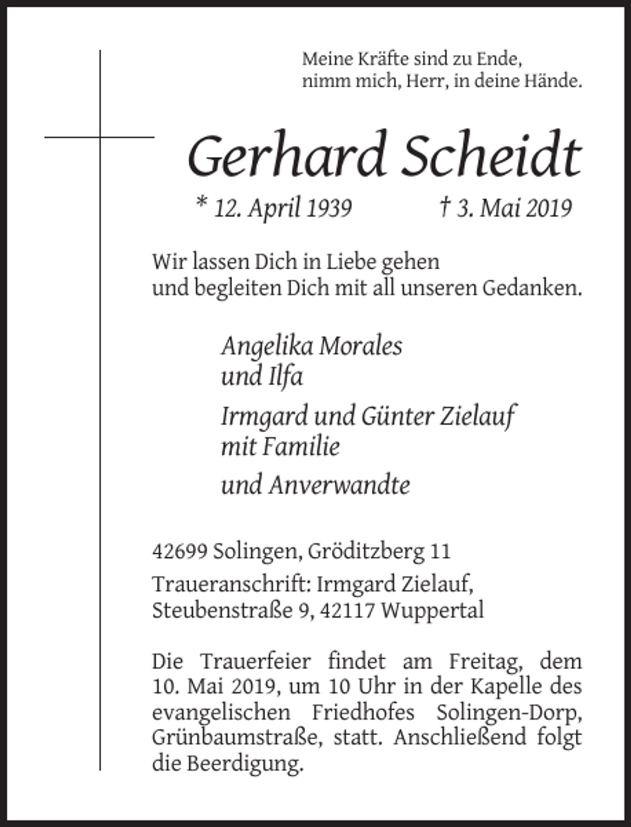 <p>Meine Kräfte sind zu Ende,<br />nimm mich, Herr, in deine Hände.</p><p>Gerhard Scheidt<br />* 12. April 1939</p><p>† 3. Mai 2019</p><p>Wir lassen Dich in Liebe gehen<br />und begleiten Dich mit all unseren Gedanken.</p><p>Angelika Morales<br />und Ilfa<br />Irmgard und Günter Zielauf<br />mit Familie<br />und Anverwandte<br />42699 Solingen, Gröditzberg 11<br />Traueranschrift: Irmgard Zielauf,<br />Steubenstraße 9, 42117 Wuppertal<br />Die Trauerfeier findet am Freitag, dem<br />10. Mai 2019, um 10 Uhr in der Kapelle des<br />evangelischen Friedhofes Solingen-Dorp,<br />Grünbaumstraße, statt. Anschließend folgt<br />die Beerdigung.</p>