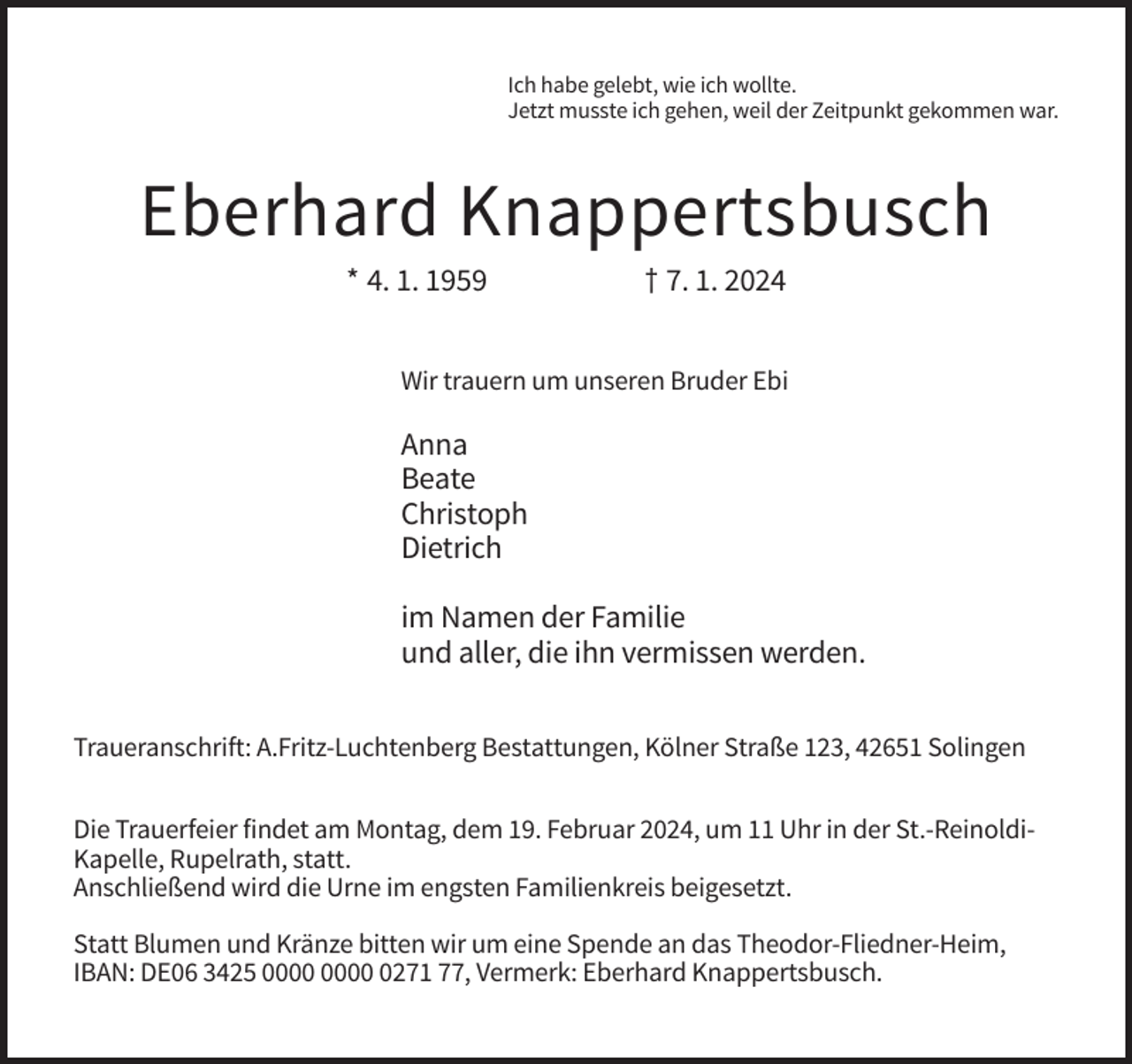 <p>Ich habe gelebt, wie ich wollte.<br />Jetzt musste ich gehen, weil der Zeitpunkt gekommen war.</p><p>Eberhard Knappertsbusch<br />* 4. 1. 1959</p><p>† 7. 1. 2024</p><p>Wir trauern um unseren Bruder Ebi</p><p>Anna<br />Beate<br />Christoph<br />Dietrich<br />im Namen der Familie<br />und aller, die ihn vermissen werden.<br />Traueranschrift: A.Fritz-Luchtenberg Bestattungen, Kölner Straße 123, 42651 Solingen<br />Die Trauerfeier findet am Montag, dem 19. Februar 2024, um 11 Uhr in der St.-ReinoldiKapelle, Rupelrath, statt.<br />Anschließend wird die Urne im engsten Familienkreis beigesetzt.<br />Statt Blumen und Kränze bitten wir um eine Spende an das Theodor-Fliedner-Heim,<br />IBAN: DE06 3425 0271 77, Vermerk: Eberhard Knappertsbusch.</p>