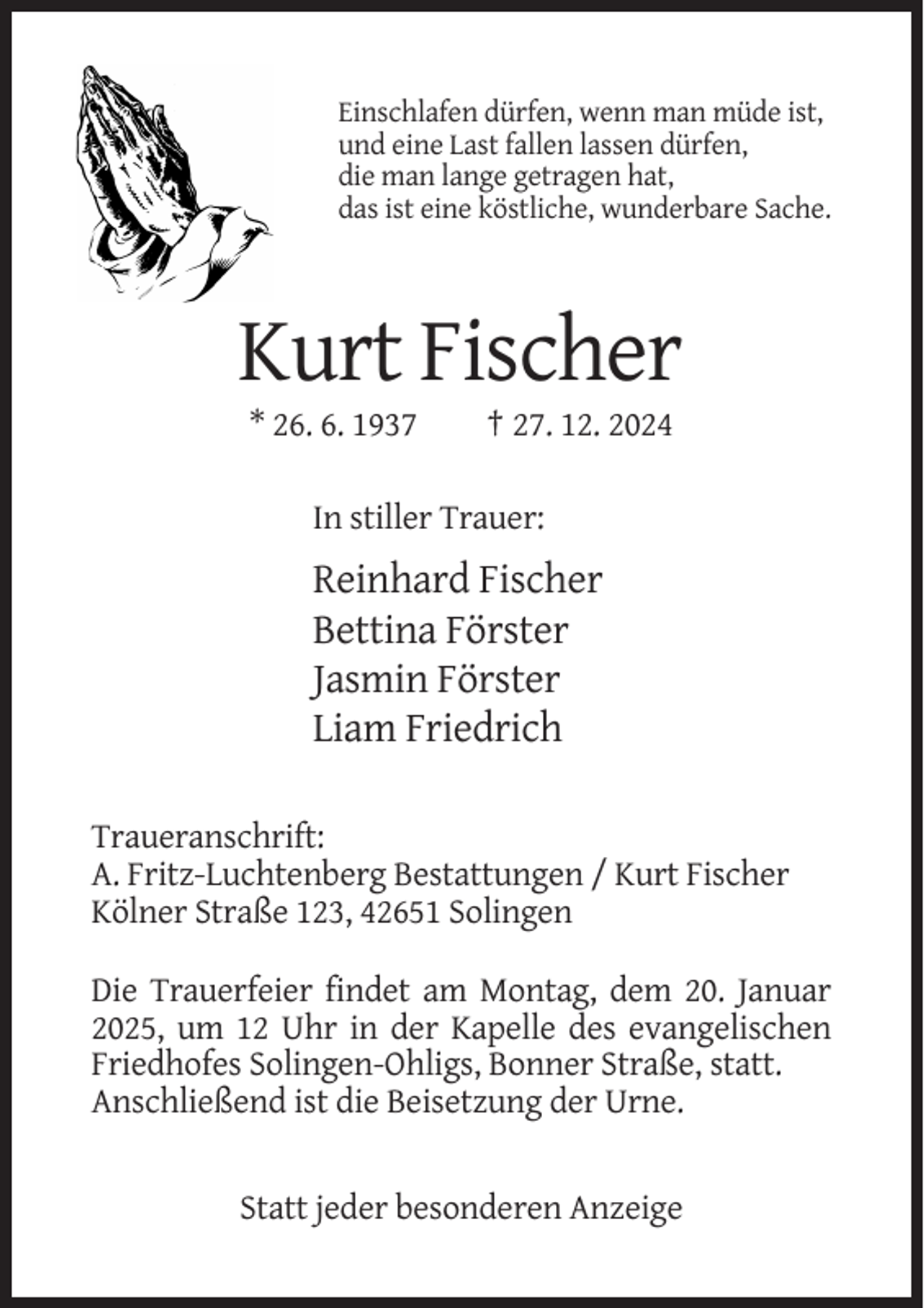 <p>Einschlafen dürfen, wenn man müde ist,<br />und eine Last fallen lassen dürfen,<br />die man lange getragen hat,<br />das ist eine köstliche, wunderbare Sache.</p><p>Kurt Fischer<br />* 26. 6. 1937</p><p>† 27. 12. 2024</p><p>In stiller Trauer:</p><p>Reinhard Fischer<br />Bettina Förster<br />Jasmin Förster<br />Liam Friedrich<br />Traueranschrift:<br />A. Fritz-Luchtenberg Bestattungen / Kurt Fischer<br />Kölner Straße 123, 42651 Solingen<br />Die Trauerfeier findet am Montag, dem 20. Januar<br />2025, um 12 Uhr in der Kapelle des evangelischen<br />Friedhofes Solingen-Ohligs, Bonner Straße, statt.<br />Anschließend ist die Beisetzung der Urne.</p><p>Statt jeder besonderen Anzeige</p>