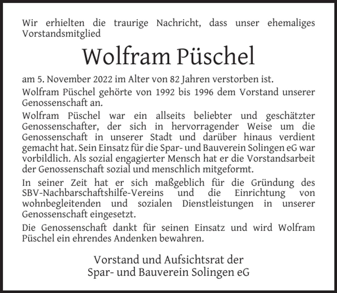 <p>Wir erhielten die traurige Nachricht, dass unser ehemaliges<br />Vorstandsmitglied</p><p>Wolfram Püschel</p><p>am 5. November 2022 im Alter von 82 Jahren verstorben ist.<br />Wolfram Püschel gehörte von 1992 bis 1996 dem Vorstand unserer<br />Genossenschaft an.<br />Wolfram Püschel war ein allseits beliebter und geschätzter<br />Genossenschafter, der sich in hervorragender Weise um die<br />Genossenschaft in unserer Stadt und darüber hinaus verdient<br />gemacht hat. Sein Einsatz für die Spar- und Bauverein Solingen eG war<br />vorbildlich. Als sozial engagierter Mensch hat er die Vorstandsarbeit<br />der Genossenschaft sozial und menschlich mitgeformt.<br />In seiner Zeit hat er sich maßgeblich für die Gründung des<br />SBV-Nachbarschaftshilfe-Vereins und die Einrichtung von<br />wohnbegleitenden und sozialen Dienstleistungen in unserer<br />Genossenschaft eingesetzt.<br />Die Genossenschaft dankt für seinen Einsatz und wird Wolfram<br />Püschel ein ehrendes Andenken bewahren.</p><p>Vorstand und Aufsichtsrat der<br />Spar- und Bauverein Solingen eG</p>