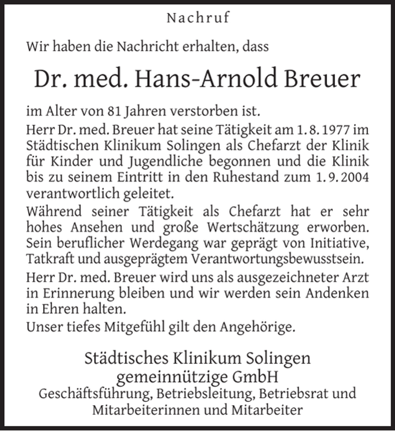 <p>Nachruf<br />Wir haben die Nachricht erhalten, dass</p><p>Dr. med. Hans-Arnold Breuer<br />im Alter von 81 Jahren verstorben ist.<br />Herr Dr. med. Breuer hat seine Tätigkeit am 1. 8. 1977 im<br />Städtischen Klinikum Solingen als Chefarzt der Klinik<br />für Kinder und Jugendliche begonnen und die Klinik<br />bis zu seinem Eintritt in den Ruhestand zum 1. 9. 2004<br />verantwortlich geleitet.<br />Während seiner Tätigkeit als Chefarzt hat er sehr<br />hohes Ansehen und große Wertschätzung erworben.<br />Sein beruflicher Werdegang war geprägt von Initiative,<br />Tatkraft und ausgeprägtem Verantwortungsbewusstsein.<br />Herr Dr. med. Breuer wird uns als ausgezeichneter Arzt<br />in Erinnerung bleiben und wir werden sein Andenken<br />in Ehren halten.<br />Unser tiefes Mitgefühl gilt den Angehörige.</p><p>Städtisches Klinikum Solingen<br />gemeinnützige GmbH</p><p>Geschäftsführung, Betriebsleitung, Betriebsrat und<br />Mitarbeiterinnen und Mitarbeiter</p>