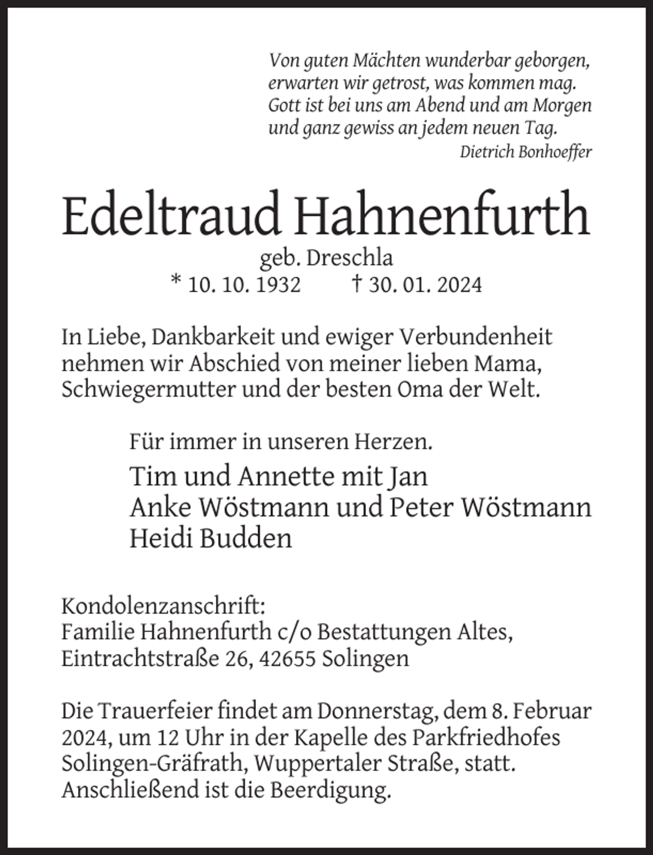 <p>Von guten Mächten wunderbar geborgen,<br />erwarten wir getrost, was kommen mag.<br />Gott ist bei uns am Abend und am Morgen<br />und ganz gewiss an jedem neuen Tag.<br />Dietrich Bonhoeffer</p><p>Edeltraud Hahnenfurth<br />geb. Dreschla<br />* 10. 10. 1932<br />† 30. 01. 2024<br />In Liebe, Dankbarkeit und ewiger Verbundenheit<br />nehmen wir Abschied von meiner lieben Mama,<br />Schwiegermutter und der besten Oma der Welt.<br />Für immer in unseren Herzen.</p><p>Tim und Annette mit Jan<br />Anke Wöstmann und Peter Wöstmann<br />Heidi Budden<br />Kondolenzanschrift:<br />Familie Hahnenfurth c/o Bestattungen Altes,<br />Eintrachtstraße 26, 42655 Solingen<br />Die Trauerfeier findet am Donnerstag, dem 8. Februar<br />2024, um 12 Uhr in der Kapelle des Parkfriedhofes<br />Solingen-Gräfrath, Wuppertaler Straße, statt.<br />Anschließend ist die Beerdigung.</p>